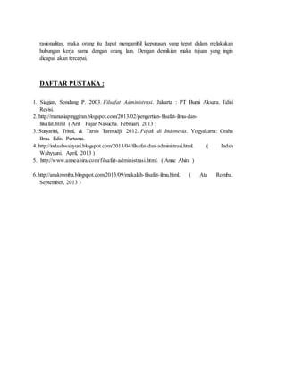 rasionalitas, maka orang itu dapat mengambil keputusan yang tepat dalam melakukan
hubungan kerja sama dengan orang lain. Dengan demikian maka tujuan yang ingin
dicapai akan tercapai.
DAFTAR PUSTAKA :
1. Siagian, Sondang P. 2003. Filsafat Administrasi. Jakarta : PT Bumi Aksara. Edisi
Revisi.
2. http://manusiapinggiran.blogspot.com/2013/02/pengertian-filsafat-ilmu-dan-
filsafat.html ( Arif Fajar Nasucha. Februari, 2013 )
3. Suryarini, Trisni, & Tarsis Tarmudji. 2012. Pajak di Indonesia. Yogyakarta: Graha
Ilmu. Edisi Pertama.
4. http://indaahwahyuni.blogspot.com/2013/04/filsafat-dan-administrasi.html. ( Indah
Wahyyuni. April, 2013 )
5. http://www.anneahira.com/filsafat-administrasi.html. ( Anne Ahira )
6.http://anakromba.blogspot.com/2013/09/makalah-filsafat-ilmu.html. ( Ata Romba.
September, 2013 )
 