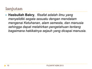 lanjutan


Hasbullah Bakry, filsafat adalah ilmu yang
menyelidiki segala sesuatu dengan mendalam
mengenai Ketuhanan, alam semesta, dan manusia
sehingga dapat melahirkan pengetahuan tentang
bagaimana hakikatnya sejauh yang dicapai manusia.

10

FILSAFAT ADM 2013

 