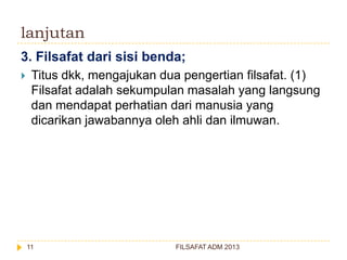 lanjutan
3. Filsafat dari sisi benda;


Titus dkk, mengajukan dua pengertian filsafat. (1)
Filsafat adalah sekumpulan masalah yang langsung
dan mendapat perhatian dari manusia yang
dicarikan jawabannya oleh ahli dan ilmuwan.

11

FILSAFAT ADM 2013

 