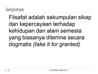 lanjutan

Filsafat adalah sekumpulan sikap
dan kepercayaan terhadap
kehidupan dan alam semesta
yang biasanya diterima secara
dogmatis (take it for granted).

12

FILSAFAT ADM 2013

 