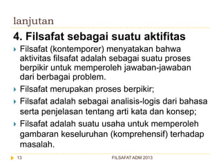 lanjutan

4. Filsafat sebagai suatu aktifitas






Filsafat (kontemporer) menyatakan bahwa
aktivitas filsafat adalah sebagai suatu proses
berpikir untuk memperoleh jawaban-jawaban
dari berbagai problem.
Filsafat merupakan proses berpikir;
Filsafat adalah sebagai analisis-logis dari bahasa
serta penjelasan tentang arti kata dan konsep;
Filsafat adalah suatu usaha untuk memperoleh
gambaran keseluruhan (komprehensif) terhadap
masalah.
13

FILSAFAT ADM 2013

 