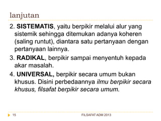 lanjutan
2. SISTEMATIS, yaitu berpikir melalui alur yang
sistemik sehingga ditemukan adanya koheren
(saling runtut), diantara satu pertanyaan dengan
pertanyaan lainnya.
3. RADIKAL, berpikir sampai menyentuh kepada
akar masalah.
4. UNIVERSAL, berpikir secara umum bukan
khusus. Disini perbedaannya ilmu berpikir secara
khusus, filsafat berpikir secara umum.

15

FILSAFAT ADM 2013

 