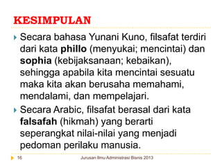 KESIMPULAN
Secara bahasa Yunani Kuno, filsafat terdiri
dari kata phillo (menyukai; mencintai) dan
sophia (kebijaksanaan; kebaikan),
sehingga apabila kita mencintai sesuatu
maka kita akan berusaha memahami,
mendalami, dan mempelajari.
 Secara Arabic, filsafat berasal dari kata
falsafah (hikmah) yang berarti
seperangkat nilai-nilai yang menjadi
pedoman perilaku manusia.


16

Jurusan Ilmu Administrasi Bisnis 2013

 