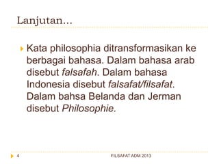 Lanjutan...


4

Kata philosophia ditransformasikan ke
berbagai bahasa. Dalam bahasa arab
disebut falsafah. Dalam bahasa
Indonesia disebut falsafat/filsafat.
Dalam bahsa Belanda dan Jerman
disebut Philosophie.

FILSAFAT ADM 2013

 