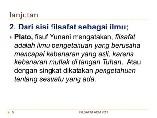 lanjutan

2. Dari sisi filsafat sebagai ilmu;


5

Plato, fisuf Yunani mengatakan, filsafat
adalah ilmu pengetahuan yang berusaha
mencapai kebenaran yang asli, karena
kebenaran mutlak di tangan Tuhan. Atau
dengan singkat dikatakan pengetahuan
tentang sesuatu yang ada.

FILSAFAT ADM 2013

 