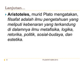 Lanjutan...
 Aristoteles,

murid Plato mengatakan,
filsafat adalah ilmu pengetahuan yang
meliputi kebenaran yang terkandung
di dalamnya ilmu metafisika, logika,
retorika, politik, sosial-budaya, dan
estetika.

6

FILSAFAT ADM 2013

 