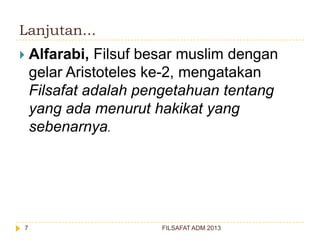 Lanjutan...


7

Alfarabi, Filsuf besar muslim dengan
gelar Aristoteles ke-2, mengatakan
Filsafat adalah pengetahuan tentang
yang ada menurut hakikat yang
sebenarnya.

FILSAFAT ADM 2013

 