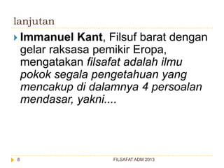 lanjutan
 Immanuel

Kant, Filsuf barat dengan
gelar raksasa pemikir Eropa,
mengatakan filsafat adalah ilmu
pokok segala pengetahuan yang
mencakup di dalamnya 4 persoalan
mendasar, yakni....

8

FILSAFAT ADM 2013

 