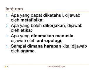 lanjutan
1.

2.
3.
4.

9

Apa yang dapat diketahui, dijawab
oleh metafisika;
Apa yang boleh dikerjakan, dijawab
oleh etika;
Apa yang dinamakan manusia,
dijawab oleh antropologi;
Sampai dimana harapan kita, dijawab
oleh agama.

FILSAFAT ADM 2013

 