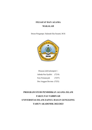 FILSAFAT DAN AGAMA
MAKALAH
Dosen Pengampu: Salamah Eka Susanti, M.Si
Disusun oleh kelompok I :
Adinda Nur Syafitri (7218)
Fery Firmansyah (7257)
Dwi Anggun Devinta (7252)
PROGRAM STUDI PENDIDIKAN AGAMA ISLAM
FAKULTAS TARBIYAH
UNIVERSITAS ISLAM ZAINUL HASAN GENGGONG
TAHUN AKADEMIK 2022/2023
 