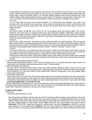 Taoisme diajarkan oleh Lao Tse (“guru tua”) yang hidup sekitar 550 S.M. Lao Tse melawan Konfusius. Menurut Lao Tse, bukan “jalan
manusia” melainkan “jalan alam”-lah yang merupakan Tao. Tao menurut Lao Tse adalah prinsip kenyataan objektif, substansi abadi yang
bersifat tunggal, mutlak dan tak-ternamai. Ajaran Lao Tse lebih-lebih metafisika, sedangkan ajaran Konfusius lebih-lebih etika. Puncak
metafisika Taoisme adalah kesadaran bahwa kita tidak tahu apa-apa tentang Tao. Kesadaran ini juga dipentingkan di India (ajaran “neti”,
“na-itu”: “tidak begitu”) dan dalam filsafat Barat (di mana kesadaran ini disebut “docta ignorantia”, “ketidaktahuan yang berilmu”).
3. Yin-Yang
“Yin” dan “Yang” adalah dua prinsip induk dari seluruh kenyataan. Yin itu bersifat pasif, prinsip ketenangan, surga, bulan, air dan
perempuan, simbol untuk kematian dan untuk yang dingin. Yang itu prinsip aktif, prinsip gerak, bumi, matahari, api, dan laki-laki, simbol
untuk hidup dan untuk yang panas. Segala sesuatu dalam kenyataan kita merupakan sintesis harmonis dari derajat Yin tertentu dan
derajat Yang tertentu.
4. Moisme
Aliran Moisme didirikan oleh Mo Tse, antara 500-400 S.M. Mo Tse mengajarkan bahwa yang terpenting adalah “cinta universal”,
kemakmuran untuk semua orang, dan perjuangan bersama-sama untuk memusnahkan kejahatan. Filsafat Moisme sangat pragmatis,
langsung terarah kepada yang berguna. Segala sesuatu yang tidak berguna dianggap jahat. Bahwa perang itu jahat serta menghambat
kemakmuran umum tidak sukar untuk dimengerti. Tetapi Mo Tse juga melawan musik sebagai sesuatu yang tidak berguna, maka jelek.
Etika Mo Tse mengenal suatu prinsip bahwa...
5. Ming Chia
Ming Chia atau “sekolah nama-nama”, menyibukkan diri dengan analisis istilah-istilah dan perkataan-perkataan. Ming Chia, yang juga
disebut “sekolah dialektik”, dapat dibandingkan dengan aliran sofisme dalam filsafat Yunani. Ajaran mereka penting sebagai analisis dan
kritik yang mempertajam perhatian untuk pemakaian bahasa yang tepat, dan yang memperkembangkan logika dan tatabahasa. Selain itu
dalam Ming Chia juga terdapat khayalan tentang hal-hal seperti “eksistensi”, “relativitas”, “kausalitas”, “ruang” dan “waktu”.
6. Fa Chia
Fa Chia atau “sekolah hukum”, cukup berbeda dari semua aliran klasik lain. Sekolah hukum tidak berpikir tentang manusia, surga atau
dunia, melainkan tentang soal-soal praktis dan politik. Fa Chia mengajarkan bahwa kekuasaan politik tidak harus mulai dari contoh baik
yang diberikan oleh kaisar atau pembesar-pembesar lain, melainkan dari suatu sistem undang-undang yang keras sekali.
Tentang keenam sekolah klasik tersebut, kadang-kadang dikatakan bahwa mereka berasal dari keenam golongan dalam masyarakat
Cina. Berturut-turut: (1) kaum ilmuwan, (2) rahib-rahib, (3) okkultisme (dari ahli-ahli magi), (4) kasta ksatria, (5) para pendebat, dan (6) ahli-
ahli politik.
II. Jaman Neo-Taoisme dan Buddhisme (200 S.M.-1000 M.)
Bersama dengan perkembangan Buddhisme di Cina, konsep Tao mendapat arti baru. Tao sekarang dibandingkan dengan “Nirwana” dari
ajaran Buddha, yaitu “transendensi di seberang segala nama dan konsep”, “di seberang adanya”.
III. Jaman Neo-Konfusianisme (1000-1900)
Dari tahun 1000 M. Konfusianisme klasik kembali menjadi ajaran filsafat terpenting. Buddhisme ternyata memuat unsur-unsur yang
bertentangan dengan corak berpikir Cina. Kepentingan dunia ini, kepentingan hidup berkeluarga dan kemakmuran material, yang merupakan
nilai-nilai tradisional di Cina, sema sekali dilalaikan, bahkan disangkal dalam Buddhisme, sehingga ajaran ini oleh orang dianggap sebagai
sesuatu yang sama sekali asing.
IV. Jaman Modern (setelah 1900)
Sejarah modern mulai di Cina sekitar tahun 1900. Pada permulaaan abad kedua puluh pengaruh filsafat Barat cukup besar. Banyak tulisan
pemikir-pemikir Barat diterjemahkan ke dalam bahasa Cina. Aliran filsafat yang terpopuler adalah pragmatisme, jenis filsafat yang lahir di
Amerika Serikat. Setelah pengaruh Barat ini mulailah suatu reaksi, kecenderungan kembali ke tradisi pribumi. Terutama sejak 1950, filsafat
Cina dikuasai pemikiran Marx, Lenin dan Mao Tse Tung.
Demikian sejarah filsafat yang berlangsung Timur: India dan Cina. Berikutnya, kita akan melihat sejarah filsafat Barat, yang dimulai di Asia Kecil
dan memuat pemikir-pemikir dan aliran-aliran dari Eropa, Asia, Afrika dan Amerika. Termasuk filsafat Barat: filsafat Yunani, filsafat Helenisme,
“filsafat Kristiani”, filsafat Islam, filsafat jaman renaissance, jaman modern dan masa kini.
SEJARAH FILSAFAT BARAT
I. Jaman Kuno
1. Permulaan: Filsafat Pra-Sokrates di Yunani
Sejarah filsafat Barat mulai Milete, di Asia kecil, sekitar tahun 600 S.M. Pada waktu itu Milete merupakan kota yang penting, di mana banyak
jalur perdagangan bertemu di Mesir, Itali, Yunani dan Asia. Juga banyak ide bertemu di sini, sehingga Milete juga menjadi suatu pusat
intelektual. Pemikir-pemikir besar di Milete lebih-lebih menyibukkan diri dengan filsafat alam. Mereka mencari suatu unsur induk (“archè”)
yang dapat dianggap sebagai asal segala sesuatu. Menurut Thales (± 600 S.M.) air-lah yang merupakan unsur induk ini. Menurut
Anaximander (± 610-540 S.M.), segala sesuatu berasal dari “yang tak terbatas”, dan menurut Anaximenes (± 585-525 S.M.) udara-lah
yang merupakan unsur induk segala sesuatu. Pythagoras (± 500 S.M.) yang mengajar di Itali Selatan, adalah orang pertama yang
menamai diri “filsuf”. Ia memimpin suatu sekolah filsafat yang kelihatannya sebagai suatu biara di bawah perlindungan dari dewa Apollo.
10
 