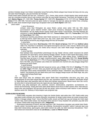pemikiran Aristoteles dengan iman Kristiani menghasilkan banyak filsuf penting. Mereka sebagian besar berasal dari kedua ordo baru yang
lahir dalam Abad Pertengahan, yaitu para Dominikan dan Fransiskan.
Filsafat mereka disebut Skolastik (dari kata Latin, “scholasticus”, “guru”). Karena, dalam periode ini filsafat diajarkan dalam sekolah-sekolah
biara dan universitas-universitas menurut suatu kurikulum yang tetap dan yang bersifat internasional. Tokoh-tokoh dari Skolastik itu lebih-
lebih Albertus Magnus O.P. (1220-1280), Thomas Aquinas O.P. (1225-1274), Bonaventura O.F.M. (1217-1274) dan Yohanes Duns
Scotus O.F.M. (1266-1308). Tema-tema pokok dari ajaran mereka itu: hubungan iman-akal budi, adanya dan hakikat Tuhan, antropologi,
etika dan politik. Ajaran skolastik dengan sangat bagus diungkapkan dalam pusisi Dante Alighieri (1265-1321).
III. Jaman modern
1.Jaman Renaissance
Jembatan antara Abad Pertengahan dan Jaman Modern, periode antara sekitar 1400 dan 1600, disebut
quot;renaissance” (jaman “kelahiran kembali”). Dalam jaman renaissance, kebudayaan klasik dihidupkan kembali.
Kesusasteraan, seni dan filsafat mencapi inspirasi mereka dalam warisan Yunani-Romawi. Filsuf-filsuf terpenting dari
rainassance itu adalah Nicollo Macchiavelli (1469-1527), Thomas Hobbes (1588-1679), Thomas More (1478-1535)
dan Francis Bacon (1561-1626).
Pembaharuan terpenting yang kelihatan dalam filsafat renaissance itu “antroposentris”-nya. Pusat perhatian pemikiran
itu tidak lagi kosmos, seperti dalam jaman kuno, atau Tuhan, seperti dalam Abad Pertengahan, melainkan manusia.
Mulai sekarang manusia-lah yang dianggap sebagai titik fokus dari kenyataan.
2.Jaman Barok
Filsuf-filsuf dari Jaman Barok: René Descartes (1596-1650), Barukh de Spinoza (1632-1677) dan Gottfried Leibniz
(1646-1710). Filsuf-filsuf ini menekankan kemungkinan-kemungkinan akal budi (“ratio”) manusia. Mereka semua juga
ahli dalam bidang matematika, dan mereka semua menyusun suatu sistem filsafat dengan menggunakan metode
matematika.
3.Jaman Fajar Budi
Abad kedelapan belas memperlihatkan perkembangan baru lagi. Setelah reformasi, setelah renaissance dan setelah
rasionalisme dari Jaman Barok, manusia sekarang dianggap “dewasa”. Periode ini dalam sejarah Barat disebut “Jaman
Pencerahan” atau “Fajar Budi” (dalam bahasa Inggris, “Enlightenment”, dalam bahasa Jerman, “Aufkl&0228;rung”).
Filsuf-filsuf besar dari jaman ini di Inggris “empirikus-empirikus” seperti John Locke (1632-1704), George Berkeley
(1684-1753) dan David Hume (1711-1776). Di Perancis Jean Jacque Rousseau (1712-1778) dan di Jerman Immanuel
Kant (1724-1804), yang menciptakan suatu sintesis dari rasionalisme dan empirisme dan yang dianggap sebagai filsuf
terpenting dari jaman modern.
4.Jaman Romantik
Filsuf-filsuf besar dari Romantik lebih-lebih berasal dari Jerman, yaitu J. Fichte (1762-1814), F. Schelling (1775-1854)
dan G.W.F. Hegel (1770-1831). Aliran yang diwakili oleh ketiga filsuf ini disebut “idealisme”. Dengan idealisme di sini
dimaksudkan bahwa mereka memprioritaskan ide-ide, berlawanan dengan “materialisme” yang memprioritaskan dunia
material. Yang terpenting dari para idealis kedua puluh harus dianggap sebagai lanjutan dari filsafat Hegel, atau justru
sebagai reaksi terhadap filsafat Hegel.
IV. Masa Kini
Dalam abad ketujuh belas dan kedelapan belas sejarah filsafat Barat memperlihatkan aliran-aliran yang besar, yang
mempertahankan diri lama dalam wilayah-wilayah yang luas, yaitu rasionalisme, empirisme dan idealisme. Dibandingkan dengan
itu, filsafat Barat dalam abad kesembilan belas dan kedua puluh kelihatan terpecah-pecah. Macam-macam aliran baru muncul,
dan aliran-aliran ini sering terikat pada hanya satu negara atau satu lingkungan bahasa.
Aliran-aliran yang paling berpengaruh yaitu positivisme, marxisme, eksistensialisme, pragmatisme, neo-kantianisme, neo-
tomisme dan fenomenologi. Tentang aliran-aliran dalam filsafat dibahas secara khusus di dalam submenu Aliran. Pada waktunya,
ketujuh aliran yang berpengaruh tadi juga akan kita teliti satu persatu, karena rencananya materi halaman ini akan senantiasa
diperbarui secara rutin. Sekarang ini hanya disajikan suatu pengenalan saja.
ALIRAN-ALIRAN PALING BARU
 Filsafat analitis merupakan aliran terpenting di Inggris dan Amerika Serikat, sejak sekitar tahun 1950. Filsafat analitis (yang
juga disebut analitic philosophy dan linguistic philosophy) menyibukkan diri dengan analisis bahasa dan analisis konsep-konsep.
Analisis ini dianggap sebagai “terapi”: menurut filsuf-filsuf analitis, banyak soal falsafi (dan juga soal teologis dan ilmiah) dapat
“sembuh” kalau, berkat analisis bahasa, bisa ditunjukkan bahwa soal-soal ini hanya diciptakan oleh pemakaian yang tidak sehat
dari bahasa. Filsafat analitis sangat dipengaruhi oleh L. Wittgenstein
 Strukturalisme berkembang di Perancis, lebih-lebih sejak tahun 1960. Strukturalisme merupakan suatu sekolah dalam filsafat,
linguistik, psikiatri, fenomenologi agama, ekonomi dan politikologi. Sturukturalisme menyelidiki “patterns” (pola-pola dasar yang
tetap) dalam bahasa-bahasa, agama-agama, sistem-sistem ekonomi dan politik, dan dalam karya-karya kesusasteraan. Tokoh-
tokoh terkenal dari strukturalisme antara lain Cl. Lévi-Strauss, J. Lacan dan Michel Foucault
12
 