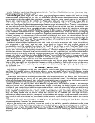 Kemudian Windelband, seperti dikutip Hatta dalam pendahuluan Alam Pikiran Yunani, “Filsafat sifatnya merentang pikiran sampai sejauh-
jauhnya tentang suatu keadaan atau hal yang nyata.”
Demikian kata Magnis, “Filsafat sebagai usaha tertib, metodis, yang dipertanggungjawabkan secara intelektual untuk melakukan apa yang
sebetulnya diharapkan dari setiap orang yang tidak hanya mau membebek saja, yang tidak hanya mau menelan mentah-mentah apa yang sudah
dikunyah sebelumnya oleh pihak-pihak lain. Yaitu untuk mengerti, memahami, mengartikan, menilai, mengkritik data-data dan fakta-fakta yang
dihasilkan dalam pengalaman sehari-hari dan melalui ilmu-ilmu. Filsafat sebagai latihan untuk belajar mengambil sikap, mengukur bobot dari
segala macam pandangan yang dari pelbagai penjuru ditawarkan kepada kita. Kalau kita disuruh membangun masyarakat, filsafat akan membuka
implikasi suatu pembangunan yang misalnya hanya mementingkan kerohanian sebagai ideologi karena manusia itu memang bukan hanya rohani
saja. Atau, kalau pembangunan hanya material dan hanya mengenai prasarana-prasarana fisik saja, filsafat akan bertanya sejauh mana
pembangunan itu akan menambah harapan manusia kongkrit dalam masyarakat untuk merasa bahagia. Dan kalau pelbagai otoritas dalam
masyarakat mau mewajibkan sesuatu kepada kita, filsafat dapat membantu kita dalam mengambil sikap yang dewasa dengan mempersoalkan
hak dan batas mereka untuk mewajibkan sesuatu. Terhadap ideologi kemajuan akan dipersoalkan apa arti maju bagi manusia. Atau orang yang
mau mengekang kebebasan kita atas nama Tuhan yang Mahaesa, filsafat akan menarik perhatian kita pada fakta bahwa yang mau mengekang
itu hanyalah manusia saja yang mengatasnamakan Tuhan, dan bahwa Tuhan tidak pernah identik dengan suara manusia begitu saja. Dan kalau
suatu rezim fanatik mau membawahkan segala nilai pada kemegahan negara saja, filsafat dapat saja menunjuk pada seorang filsuf yang dua ribu
tahun yang lalu telah berpikir ke arah itu, yaitu Plato, dan bagaimana dia dilawan oleh seorang filsuf lain jaman itu, Aristoteles” ( Franz Magnis-
Suseno, Berfilsafat Dari Konteks, Jakarta, Gramedia, 1999).
Untuk menutup pemahaman awal kita mengenai terminologi “filsafat”, baiklah dicatat nuansa perbedaan arti “filsafat” dengan istilah-istilah yang
hampir serupa dengan ini, yakni “falsafah”, “falsafi” atau “filsafati”, “berpikir filosofis” dan “mempunyai filsafat hidup” yang sering kita dengar, kita
baca, atau bahkan mungkin kita pakai dalam hidup keseharian kita. “Falsafah” itu tidak lain filsafat itu sendiri. “Falsafi” atau “filsafati” artinya:
“bersifat sesuai dengan kaidah-kaidah filsafat”. “Berpikir filosofis”, sesungguhnya begini: berpikir dengan dasar cinta akan kebijaksanaan.
Bijaksana adalah sifat manusia yang muncul sebagai hasil dari usahanya untuk berpikir benar dan berkehendak baik. Berpikir benar saja ternyata
belum mencukupi. Dapat saja orang berpikir bahwa memfitnah adalah tindakan yang jahat. Tetapi dapat pula ia tetap memfitnah karena meskipun
diketahuinya itu jahat, namun ia tidak menghendaki untuk tidak melakukannya. Cara berpikir yang filosofis adalah berusaha untuk mewujudkan
gabungan antara keduanya, berpikir benar dan berkehendak baik. Sedangkan, “mempunyai filsafat hidup” mempunyai pengertian yang lain sama
sekali dengan pengertian “filsafat” yang pertama. Ia bisa diartikan mempunyai suatu pandangan, seperangkat pedoman hidup atau nilai-nilai
tertentu. Misalnya, seseorang mungkin mempunyai filsafat bahwa “tujuan menghalalkan cara”.
Sekarang kita melangkah untuk melihat lebih dekat tentang hubungan antara filsafat, ilmu dan agama. Masalah tentang hubungan antara
ketiganya adalah suatu masalah yang sering dipersoalkan. Ada yang menyatakan pendapat bahwa filsafat hendak menyaingi sains dan agama,
demikian pula sebaliknya. Akhirnya, terjadi saling curiga mencurigai antara ketiganya, yang tak jarang merugikan bagi kepentingan pencarian
akan kebenaran itu sendiri.
RELASI FILSAFAT, ILMU DAN AGAMA
Sudah diuraikan di atas bahwa yang dicari oleh filsafat adalah kebenaran. Demikian pula ilmu. Agama juga mengajarkan kebenaran. Kebenaran
dalam filsafat dan ilmu adalah “kebenaran akal”, sedangkan kebenaran menurut agama adalah “kebenaran wahyu”. Kita tidak akan berusaha
mencari mana yang benar atau lebih benar di antara keduanya, akan tetapi kita akan melihat apakah keduanya dapat hidup berdampingan secara
damai,
... secara damai, apakah keduanya dapat bekerjasama atau bahkan saling bermusuhan satu sama lain. Meskipun filsafat dan ilmu mencari
kebenaran dengan akal, hasil yang diperoleh baik oleh filsafat maupun ilmu juga bermacam-macam. Hal ini dapat dilihat pada aliran yang
berbeda-beda, baik di dalam filsafat maupun di dalam ilmu. Demikian pula terdapat bermacam-macam agama yang masing-masing mengajarkan
kebenaran. Bagaimana mencari hubungan antara ilmu, filsafat dan agama akan diperlihatkan sebagai berikut:
Perhatikan ilustrasi ini. Jika seseorang melihat sesuatu kemudian mengatakan tentang sesuatu tersebut, dikatakan ia telah mempunyai
pengetahuan mengenai sesuatu. Pengetahuan adalah sesuatu yang tergambar di dalam pikiran kita. Misalnya, ia melihat manusia, kemudian
mengatakan itu adalah manusia. Ini berarti ia telah mempunyai pengetahuan tentang manusia. Jika ia meneruskan bertanya lebih lanjut mengenai
pengetahuan tentang manusia, misalnya: dari mana asalnya, bagaimana susunannya, ke mana tujuannya, dan sebagainya, akan diperoleh
jawaban yang lebih terperinci mengenai manusia tersebut. Jika titik beratnya ditekankan kepada susunan tubuh manusia, jawabannya akan
berupa ilmu tentang manusia dilihat dari susunan tubuhnya atau antropologi fisik. Jika ditekankan pada hasil karya manusia atau
kebudayaannnya, jawabannya akan berupa ilmu manusia dilihat dari kebudayaannya atau antropologi budaya. Jika ditekankan pada hubungan
antara manusia yang satu dengan manusia yang lainnya, jawabannya akan berupa ilmu manusia dilihat dari hubungan sosialnya atau antropologi
sosial.
Dari contoh di atas nampak bahwa pengetahuan yang telah disusun atau disistematisasi lebih lanjut dan telah dibuktikan serta diakui
kebenarannya adalah ilmu. Dalam hal di atas, ilmu tentang manusia.
Selanjutnya, jika seseorang masih bertanya terus mengenai apa manusia itu atau apa hakikat manusia itu, maka jawabannya akan berupa
suatu “filsafat”. Dalam hal ini yang dikemukakan bukan lagi susunan tubuhnya, kebudayaannya dan hubungannya dengan sesama manusia, akan
tetapi hakikat manusia yang ada di balik tubuh, kebudayaan dan hubungan tadi. Alm. Anton Bakker, dosen Fakultas Filsafat Universitas Gajah
Mada menggunakan istilah “antropologi metafisik” untuk memberi nama kepada macam filsafat ini. Jawaban yang dikemukan bermacam-macam
antara lain:
2
 