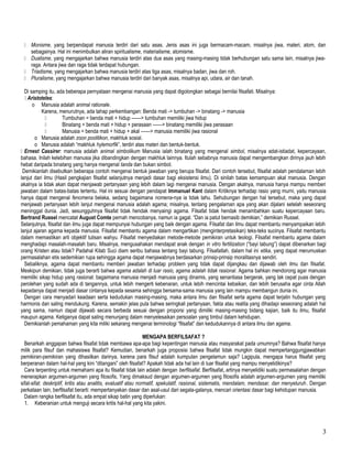  Monisme, yang berpendapat manusia terdiri dari satu asas. Jenis asas ini juga bermacam-macam, misalnya jiwa, materi, atom, dan
sebagainya. Hal ini menimbulkan aliran spiritualisme, materialisme, atomisme.
 Dualisme, yang mengajarkan bahwa manusia terdiri atas dua asas yang masing-masing tidak berhubungan satu sama lain, misalnya jiwa-
raga. Antara jiwa dan raga tidak terdapat hubungan.
 Triadisme, yang mengajarkan bahwa manusia terdiri atas tiga asas, misalnya badan, jiwa dan roh.
 Pluralisme, yang mengajarkan bahwa manusia terdiri dari banyak asas, misalnya api, udara, air dan tanah.
Di samping itu, ada beberapa pernyataan mengenai manusia yang dapat digolongkan sebagai bernilai filsafati. Misalnya:
 Aristoteles:
o Manusia adalah animal rationale.
Karena, menurutnya, ada tahap perkembangan: Benda mati -> tumbuhan -> binatang -> manusia
 Tumbuhan = benda mati + hidup ——> tumbuhan memiliki jiwa hidup
 Binatang = benda mati + hidup + perasaan ——> binatang memiliki jiwa perasaan
 Manusia = benda mati + hidup + akal ——> manusia memiliki jiwa rasional
o Manusia adalah zoon poolitikon, makhluk sosial.
o Manusia adalah “makhluk hylemorfik”, terdiri atas materi dan bentuk-bentuk.
 Ernest Cassirer: manusia adalah animal simbolikum Manusia ialah binatang yang mengenal simbol, misalnya adat-istiadat, kepercayaan,
bahasa. Inilah kelebihan manusia jika dibandingkan dengan makhluk lainnya. Itulah sebabnya manusia dapat mengembangkan dirinya jauh lebih
hebat daripada binatang yang hanya mengenal tanda dan bukan simbol.
Demikianlah disebutkan beberapa contoh mengenai bentuk jawaban yang berupa filsafat. Dari contoh tersebut, filsafat adalah pendalaman lebih
lanjut dari ilmu (Hasil pengkajian filsafat selanjutnya menjadi dasar bagi eksistensi ilmu). Di sinilah batas kemampuan akal manusia. Dengan
akalnya ia tidak akan dapat menjawab pertanyaan yang lebih dalam lagi mengenai manusia. Dengan akalnya, manusia hanya mampu memberi
jawaban dalam batas-batas tertentu. Hal ini sesuai dengan pendapat Immanuel Kant dalam Kritiknya terhadap rasio yang murni, yaitu manusia
hanya dapat mengenal fenomena belaka, sedang bagaimana nomena-nya ia tidak tahu. Sehubungan dengan hal tersebut, maka yang dapat
menjawab pertanyaan lebih lanjut mengenai manusia adalah agama; misalnya, tentang pengalaman apa yang akan dijalani setelah seseorang
meninggal dunia. Jadi, sesungguhnya filsafat tidak hendak menyaingi agama. Filsafat tidak hendak menambahkan suatu kepercayaan baru.
Bertrand Russel mencatat August Comte pernah mencobanya, namun ia gagal. “Dan ia patut bernasib demikian,” demikian Russel.
Selanjutnya, filsafat dan ilmu juga dapat mempunyai hubungan yang baik dengan agama. Filsafat dan ilmu dapat membantu menyampaikan lebih
lanjut ajaran agama kepada manusia. Filsafat membantu agama dalam mengartikan (menginterpretasikan) teks-teks sucinya. Filsafat membantu
dalam memastikan arti objektif tulisan wahyu. Filsafat menyediakan metode-metode pemikiran untuk teologi. Filsafat membantu agama dalam
menghadapi masalah-masalah baru. Misalnya, mengusahakan mendapat anak dengan in vitro fertilization (“bayi tabung”) dapat dibenarkan bagi
orang Kristen atau tidak? Padahal Kitab Suci diam seribu bahasa tentang bayi tabung. Filsafatlah, dalam hal ini etika, yang dapat merumuskan
permasalahan etis sedemikian rupa sehingga agama dapat menjawabnya berdasarkan prinsip-prinsip moralitasnya sendiri.
Sebaliknya, agama dapat membantu memberi jawaban terhadap problem yang tidak dapat dijangkau dan dijawab oleh ilmu dan filsafat.
Meskipun demikian, tidak juga berarti bahwa agama adalah di luar rasio, agama adalah tidak rasional. Agama bahkan mendorong agar manusia
memiliki sikap hidup yang rasional: bagaimana manusia menjadi manusia yang dinamis, yang senantiasa bergerak, yang tak cepat puas dengan
perolehan yang sudah ada di tangannya, untuk lebih mengerti kebenaran, untuk lebih mencintai kebaikan, dan lebih berusaha agar cinta Allah
kepadanya dapat menjadi dasar cintanya kepada sesama sehingga bersama-sama manusia yang lain mampu membangun dunia ini.
Dengan cara menyadari keadaan serta kedudukan masing-masing, maka antara ilmu dan filsafat serta agama dapat terjalin hubungan yang
harmonis dan saling mendukung. Karena, semakin jelas pula bahwa seringkali pertanyaan, fakta atau realita yang dihadapi seseorang adalah hal
yang sama, namun dapat dijawab secara berbeda sesuai dengan proporsi yang dimiliki masing-masing bidang kajian, baik itu ilmu, filsafat
maupun agama. Ketiganya dapat saling menunjang dalam menyelesaikan persoalan yang timbul dalam kehidupan.
Demikianlah pemahaman yang kita miliki sekarang mengenai terminologi “filsafat” dan kedudukannya di antara ilmu dan agama.
MENGAPA BERFILSAFAT ?
Benarkah anggapan bahwa filsafat tidak membawa apa-apa bagi kepentingan manusia atau masyarakat pada umumnya? Bahwa filsafat hanya
milik para filsuf dan mahasiswa filsafat? Kemudian, benarkah juga proposisi bahwa filsafat tidak mungkin dapat mempertanggungjawabkan
pemikiran-pemikiran yang dihasilkan darinya, karena para filsuf adalah kumpulan pengelamun saja? Lagipula, mengapa harus filsafat yang
berperanan dalam hal-hal yang kini “ditangani” oleh filsafat? Apakah tidak ada hal lain di luar filsafat yang mampu menyelidikinya?
Cara terpenting untuk memahami apa itu filsafat tidak lain adalah dengan berfilsafat. Berfilsafat, artinya menyelidiki suatu permasalahan dengan
menerapkan argumen-argumen yang filosofis. Yang dimaksud dengan argumen-argumen yang filosofis adalah argumen-argumen yang memiliki
sifat-sifat: deskriptif, kritis atau analitis, evaluatif atau normatif, spekulatif, rasional, sistematis, mendalam, mendasar, dan menyeluruh. Dengan
perkataan lain, berfilsafat berarti: mempertanyakan dasar dan asal-usul dari segala-galanya, mencari orientasi dasar bagi kehidupan manusia.
Dalam rangka berfilsafat itu, ada empat sikap batin yang diperlukan:
1. Keberanian untuk menguji secara kritis hal-hal yang kita yakini.
3
 