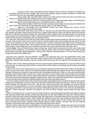 7. Seorang ahli bahasa, dalam penyelidikannya tentang bagaimana bahasa membentuk pandangan kita terhadap dunia,
menyatakan bahwa tidak ada satu “kenyataan sejati” karena semua pandangan mengenai kenyataan dikondisikan dan dibatasi oleh
bahasa yang digunakan untuk mengungkapkan pandangan-pandangan itu.
8. Seorang skeptis sejati, yang telah terbiasa menuntut dan menolak bukti-bukti absolut bagi setiap sudut pandang yang
ditemuinya, menyatakan bahwa tidak mungkin bagi manusia untuk mengetahui apapun.
9. Seorang komisaris daerah, ketika harus menentukan peraturan baru mengenai pembatasan wilayah, mulai bertanya-tanya,
apakah akibat ataukah maksud (ataukah keduanya) yang menyebabkan peraturan itu diskriminatif.
10. Seorang kepala perpajakan, ketika harus menentukan organisasi-organisasi religius mana saja yang harus dibebaskan dari
pajak, terpaksa harus merumuskan apa yang dimaksudkan dengan “religius” dan apa “kelompok religius”.
11. Seorang ibu, yang bertekad untuk “mempertobatkan” anaknya yang komunis, terpaksa harus membaca Comunist
Mainfesto dan belajar mengenai ideologi Marx dan kapitalis.
Daftar itu masih bisa kita tambahi dengan sekian banyak contoh lain. Yang jelas, kita sudah dapat melihat bahwa ketika dihadapkan dengan
suatu persoalan yang relevan, bahkan orang yang bukan filsuf pun sangat mungkin tergiring ke dalam suatu pemikiran filsafat. Jika orang yang
bukan filsuf itu tetap tidak dapat melihat pentingnya tujuan bidang filsafat, cobalah mengajukan suatu permasalahan filsafat yang secara khusus
berkaitan dengan minat atau kepentingannya. Ketika ia menguji kemungkinan-kemungkinan jawaban atas permasalahannya, mungkin ia akan
menemukan kecenderungan atau kertertarikan pada suatu tesis filsafat tertentu.
Kita mungkin baru sadar bahwa diri kita sudah ada di dalam filsafat dan terlibat dalam persoalan-persoalannya, tidak hanya berdiri di luar dan
menunggu sampai diyakinkan bahwa kita harus terlibat di dalamnya. Bolehlah dikatakan bahwa kodrat berfilsafat telah ada di dalam diri setiap
manusia, karena lingkungan dan bahkan kita sendiri sesungguhnya telah menyimpan permasalahan-permasalahan filsafat. Kita dapati di sini
sebagian dari kebenaran pernyataan bahwa “Semua orang memang filsuf”. Namun harus dicatat juga bahwa sedikit sekali orang yang berfilsafat
secara sistematis. Karena disadari bahwa untuk itu diandaikan suatu sikap ilmiah yang baru diperoleh setelah studi bertahun-tahun.
Demikian Magnis, “Kalau berfilsafat disamakan dengan berkhayal saja, dengan berpikir berputar-putar tanpa tertib, kalau filsafat dipakai
sebagai pentil untuk mengelamun, saya kira filsafat semacam itu tidak kita perlukan. Biarpun laku dalam masyarakat, biarpun dapat barangkali
kita jual kepada orang awam sebagai ‘kebijaksanaan’, sebenarnya kita mengibulkan masyarakat dengan itu. Kita akan menjadi tukang candu
sebagaimana dituduhkan Marx kepada agama.”
MANFAAT
Bagi banyak orang, pertanyaan “Untuk apa berfilsafat?” menyiratkan suatu kepentingan praktis, yaitu “Apa manfaat filsafat untukku, selain
pengetahuan demi pengetahuan itu sendiri?” Ada sebuah jawaban yang juga praktis untuk pertanyaan itu. Keterlibatan kita secara kritis dalam
filsafat dapat mengubah keyakinan-keyakinan dasar kita, termasuk sistem nilai yang kita miliki dan bagaimana kita memandang dunia secara
umum.
Perubahan sistem nilai atau pandangan-pandangan dunia kita itu dapat mengubah perspektif kebahagiaan kita, tujuan yang hendak kita kejar
dalam profesi kita, atau sekadar gaya hidup kita. Namun, manfaat-manfaat itu lebih merupakan hasil sampingan saja, bukan tujuan yang spesifik,
dari kajian filsafat.
Tidak sulit untuk mencari contoh relevansi praktis yang muncul ketika kita mengambil pandangan filsafat tertentu. Misalnya, jika betul tidak ada
tindakan yang benar-benar bebas, maka kita harus mempertimbangkan kembali pandangan kita mengenai hukuman mati dan rehabilitasi para
narapidana. (Mengapa harus menghukum orang yang tidak mampu mengendalikan perbuatannya?) Contoh lain, pilihan yang kita jatuhkan dalam
pemungutan suara berkaitan dengan pro-kontra suatu masalah atas pemilihan seorang kandidat dapat sangat dipengaruhi oleh pandangan
filsafat politik tertentu yang kita miliki. Contoh lain lagi, jika betul keindahan itu hanya ada di mata pengamat, bagaimana kita dapat menentukan
bahwa suatu karya seni layak dianugerahi penghargaan sebagai karya seni “terbaik”? dan konsepsi kita mengenai perilaku mana yang bermoral
dan mana yang tidak bermoral niscaya akan berakibat sangat jauh bagi relasi personal kita dengan orang lain.
Lebih lanjut, seandainya saja kita melihat bahwa diri kita merupakan bagian tak terpisahkan dari alam, barangkali kita tidak akan terlalu bernafsu
menguasai dan menaklukkannya, dan kita pun mungkin tidak akan terlalu menderita akibat tindakan perusakan alam. Contoh lain, jika dalam arti
tertentu pandangan dunia Barat dapat “di-Timur-kan”, maka akan lebih mudah bagi orang Barat untuk menjelaskan dan menerima fenomena
akupuntur. Itu semua hanya beberapa contoh untuk menunjukkan relevansi kajian permasalahan filsafat dengan kehidupan sehari-hari. Bacalah
juga beberapa jurnal filsafat. Di situ kita mungkin akan menjumpai artikel-artikel dengan judul semacam ini: “IQ: Keturunan dan Ketidakadilan”,
“Eutanasia”, “Perilaku Paternalistik”, “Memaklumi Pemerkosaan”, atau “Rudal dan Moral: Pandangan Utilitarian tentang Perlucutan Senjata
Nuklir”.
Sebelum kita beranjak lebih jauh, ada satu hal yang perlu diingat. Penelusuran sebab-sebab terjadinya perubahan pada keyakinan-keyakinan
dasar seseorang seringkali adalah persoalan psikologi, bukan tugas filsafat, dan tidak dapat ditangani oleh seorang filsuf. Memang perubahan
semacam itu dapat terjadi karena seseorang mempelajari filsafat, sama seperti karena ia mempelajari bidang studi lain atau karena ia mendapat
tekanan dari teman-teman sebayanya. Namun, dengan berfilsafat atau melibatkan diri secara kritis dalam persoalan-persoalan filsafat, tidak ada
jaminan bahwa keyakinan-keyakinan seseorang akan berubah. Juga tidak bisa dikatakan bahwa memang sebaiknya terjadi perubahan. Ada
orang yang merasa bahwa dengan mempelajari filsafat keyakinan agamanya semakin diteguhkan, sementara orang lain justru mengalami
guncangan. Para filsuf tidak pernah berusaha dengan sengaja menimbulkan kedua macam reaksi itu.
Kita akan memetik manfaat bukan hanya dari keterlibatan diri kita dalam filsafat pada umumnya, melainkan juga secara khusus dari kegiatan
melakukan telaah atau kajian filsafat. Penelaahan filsafat yang efektif, sekali lagi, bersifat luas, mendalam, dan kritis. Relevansi kritis dari
5
 