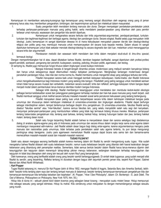 Kemampuan ini memberikan sekurang-kurangnya tiga kemampuan yang memang sangat dibutuhkan oleh segenap orang yang di jaman
sekarang harus atau mau memberikan pengarahan, bimbingan, dan kepemimpinan spiritual dan intelektual dalam masyarakat.
1. Suatu pengertian lebih mendalam tentang manusia dan dunia. Dengan mempelajari pendekatan-pendekatan pokok
terhadap pertanyaan-pertanyaan manusia yang paling hakiki, serta mendalami jawaban-jawaban yang diberikan oleh para pemikir
terbesar umat manusia, waawasan dan pengertian kita sendiri diperluas.
2. Kemampuan untuk menganalisis secara terbuka dan kritis argumentasi-argumentasi, pendapat-pendapat, tuntutan-
tuntutan dan legitimasi-legitimasi dari berbagai agama, ideologi dan pandangan dunia. Secara singkat, filsafat selalu juga merupakan kritik
ideologi. Justru kemampuan ini sangat diperlukan dewasa ini di mana kebudayaan merupakan pasaran ide-ide dan ideologi-ideologi
religius dan politis yang mau membujuk manusia untuk mempercayakan diri secara buta kepada mereka. Dalam situasi ini sangat
diperlukan kemampuan untuk tidak sekadar menolak ideologi-ideologi itu secara dogmatis dan dari luar, melainkan untuk menanggapinya
secara kritis dan argumentatif.
3. Pendasaran metodis dan wawasan lebih mendalam dan kritis dalam menjalani studi-studi di ilmu-ilmu spesial,
termasuk teologi.
Dengan mempertimbangkan hal di atas, dapat dikatakan bahwa filsafat, demikian kegiatan berfilsafat, sangat diperlukan oleh profesi-profesi
seperti pendidik, wartawan, pengarang dan penerbit, budayawan, sosiolog, psikolog, ilmuwan politik, agamawan, dan teolog.
Di samping itu, filsafat juga mempunyai fungsi khusus dalam lingkungan sosial budaya Indonesia:
1. Bangsa Indonesia berada di tengah-tengah dinamika proses modernisasi yang meliputi semakin banyaknya bidang
dan hanya untuk sebagiannya dapat dikemudikan melalui kebijakan pembangunan. Menghadapi tantangan modernisasi dengan
perubahan pandangan hidup, nilai-nilai dan norma-norma itu, filsafat membantu untuk mengambil sikap yang sekaligus terbuka dan kritis.
2. Filsafat merupakan sarana baik untuk menggali kembali kekayaan kebudayaan, tradisi-tradisi, dan filsafat Indonesia
untuk mengaktualisasikannya bagi Indonesia modern yang sedang kita bangun. Filsafatlah yang paling sanggup untuk mendekati warisan
rohani tidak hanya secara museal dan verbalistik, melainkan secara evaluatif, kritis dan refleksif, sehingga kekayaan rohani bangsa dapat
menjadi modal dalam pembentukan terus-menerus identitas modern bangsa Indonesia.
3. Sebagai kritik ideologi, filsafat membangun kesanggupan untuk mendeteksi dan membuka kedok-kedok ideologis
pelbagai bentuk ketidakadilan sosial dan pelanggaran-pelanggaran terhadap martabat dan hak-hak asasi manusia yang masih terjadi. Jadi
filsafat membuat sanggup untuk melihat secara terbuka masalah-masalah sosial serta percaturan kekuasaan yang sedang berlangsung.
4. Filsafat merupakan dasar paling luas untuk berpartisipasi secara kritis dalam kehidupan intelektual bangsa pada
umumnya dan khususnya dalam kehidupan intelektual di universitas-universitas dan lingkungan akademis. Filsafat dapat berfungsi
sebagai interdisipliner sistem, tempat bertemunya berbagai disiplin ilmu pengetahuan. Di universitas-universitas, fakultas filsafat sering
disebut “fakultas sentral” atau “inter-fakultas”, karena semua fakultas lain, yang selalu menyelidiki salah satu segi dari kenyataan,
menjumpai pertanyaan-pertanyaan yang membutuhkan refleksi yang tidak lagi termasuk bidang khusus mereka. Misalnya, pertanyaan
tentang batas-batas pengetahuan kita, tentang asal bahasa, tentang hakikat hidup, tentang hubungan badan dan jiwa, tentang hakikat
materi, tentang dasar moral.
5. Salah satu fungsi terpenting filsafat adalah bahwa ia menyediakan dasar dan sarana sekaligus bagi diadakannya
dialog di anatara agama-agama yang ada di Indonesia pada umumnya dan secara khsus dalam rangka kerja sama antar-agama dalam
membangun masyarakat adil-makmur. Jadi filsafat adalah dasar bagus bagi dialog antar-agama, karena argumentasinya mengacu pada
manusia dan rasionalitas pada umumnya, tidak terbatas pada pendekatan salah satu agama tertentu, itu pun tanpa mengurangi
pentingnya sikap beragama. Justru para agamawan memerlukan filsafat supaya dapat bicara satu sama lain dan bersama-sama
memecahkan masalah-masalah sosial dan masalah-masalah nasional.
TUGAS FILSAFAT
Salah satu alasan mengapa seorang berfilsafat adalah karena memang dalam diri filsafat itu sendiri mengandung suatu tugas. Kita sudah
mengetahui bahwa filsafat didasari oleh suatu kebebasan berpikir, namun suatu kebebasan berpikir yang ditandai oleh hasrat keakraban dengan
kebenaran yang dikandung oleh penampilan realitas. Sementara, tidak semua bentuk berpikir dalam filsafat harus terus-menerus dijamin oleh
kesungguhan dan kejujuran dalam menempuh tahap-tahap pikiran menuju kebenaran, sedangkan kesaksian terhadap kesungguhan dan
kejujuran ini tidak bisa diterapkan oleh orang lain kecuali oleh nurani filsuf yang bersangkutan.
Oleh karenanya, orang yang berfilsafat adalah orang yang berpikir sambil bertanggungjawab. Di sinilah letak tugasnya, yang sudah menjadi sifat
filsafat itu sendiri, yang terpenting. Refleksi tentang ini diuraikan dengan bagus oleh sejumlah pemikir jaman kita, seperti Karl Popper, Gabriel
Marcel dan Alfred North Whitehead.
. Karl Popper
Tugas filsafat sekarang ini, menurut Sir Kal Popper (lahir di Wina 1902, mengajar filsafat di Inggris, Selandia Baru dan Amerika Serikat), lebih-
lebih “berpikir kritis tentang alam raya dan tentang tempat manusia di dalamnya; berpikir tentang kemampuan-kemampuan pengetahuan kita dan
kemampuan-kemampuan kita terhadap kebaikan dan kejahatan”. (K. Popper, “How I See Philosophy”, dalam: Ch. Bontempo - S. Jack Odell, The
Owl of Minerva, Philosophers on Philosophy, New York 1975, hlm. 55.)
Hidup kita di dunia ini - sebuah planet kecil dalam kosmos yang sebagian besar kosong - merupakan suatu misteri besar. Hidup mempunyai
nilai sebagai sesuatu yang sangat istimewa. Hidup itu mahal. Kita cenderung untuk melupakan itu dengan memandanganya sebagai sesuatu
yang murah.
7
 