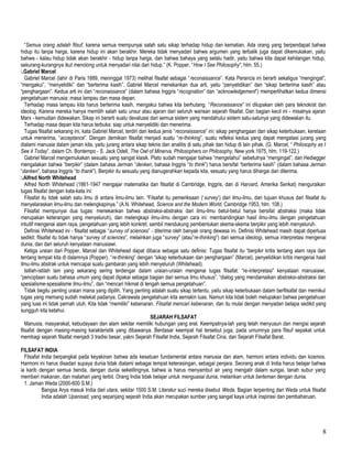 “Semua orang adalah filsuf, karena semua mempunyai salah satu sikap terhadap hidup dan kematian. Ada orang yang berpendapat bahwa
hidup itu tanpa harga, karena hidup ini akan berakhir. Mereka tidak menyadari bahwa argumen yang terbalik juga dapat dikemukakan, yaitu
bahwa - kalau hidup tidak akan berakhir - hidup tanpa harga, dan bahwa bahaya yang selalu hadir, yaitu bahwa kita dapat kehilangan hidup,
sekurang-kurangnya ikut menolong untuk menyadari nilai dari hidup.” (K. Popper, “How I See Philosophy”, hlm. 55.)
.Gabriel Marcel
Gabriel Marcel (lahir di Paris 1889, meninggal 1973) melihat filsafat sebagai “reconaissance”. Kata Perancis ini berarti sekaligus “mengingat”,
“mengakui”, “menyelidiki” dan “berterima kasih”. Gabriel Marcel menekankan dua arti, yaitu “penyelidikan” dan “sikap berterima kasih” atau
“penghargaan”. Kedua arti ini dari “reconaissance” (dalam bahasa Inggris “recognation” dan “acknowledgement”) memperlihatkan kedua dimensi
pengetahuan manusia: masa lampau dan masa depan.
Terhadap masa lampau kita harus berterima kasih, mengakui bahwa kita berhutang. “Reconaissance” ini dilupakan oleh para teknokrat dan
ideolog. Karena mereka hanya memilih salah satu unsur atau ajaran dari seluruh warisan sejarah filsafat. Dan bagian kecil ini - misalnya ajaran
Marx - kemudian didewakan. Sikap ini berarti suatu devaluasi dari semua sistem yang mendahului sistem satu-satunya yang didewakan itu.
Terhadap masa depan kita harus terbuka: siap untuk menyelidiki dan menerima.
Tugas filsafat sekarang ini, kata Gabriel Marcel, terdiri dari kedua jenis “reconaissance” ini: sikap penghargaan dan sikap keterbukaan, kerelaan
untuk menerima, “acceptance”. Dengan demikian filsafat menjadi suatu “re-thinking”, suatu refleksi kedua yang dapat mengatasi jurang yang
dialami manusia dalam jaman kita, yaitu jurang antara sikap teknis dan analitis di satu pihak dan hidup di lain pihak. (G. Marcel, “ Philosophy as I
See it Today”, dalam Ch. Bontempo - S. Jack Odell, The Owl of Minerva, Philosophers on Philosophy, New york 1975, hlm. 119-122.)
Gabriel Marcel mengemukakan sesuatu yang sangat klasik. Plato sudah mengajar bahwa “mengetahui” sebetulnya “mengingat”, dan Hediegger
mengatakan bahwa “berpikir” (dalam bahasa Jerman “denken, bahasa Inggris “to think”) harus bersifat “berterima kasih” (dalam bahasa Jerman
“danken”, bahasa Inggris “to thank”). Berpikir itu sesuatu yang dianugerahkan kepada kita, sesuatu yang harus dihargai dan diterima.
.Alfred North Whitehead
Alfred North Whitehead (1861-1947 mengajar matematika dan filsafat di Cambridge, Inggris, dan di Harvard, Amerika Serikat) menguraikan
tugas filsafat dengan kata-kata ini:
Filsafat itu tidak salah satu ilmu di antara ilmu-ilmu lain. “Filsafat itu pemeriksaan (‘survey’) dari ilmu-ilmu, dan tujuan khusus dari filsafat itu
menyelaraskan ilmu-ilmu dan melengkapinya.” (A.N. Whitehead, Science and the Modern World, Cambridge 1953, hlm. 108.)
Filsafat mempunyai dua tugas: menekankan bahwa abstraksi-abstraksi dari ilmu-ilmu betul-betul hanya bersifat abstraksi (maka tidak
merupakan keterangan yang menyeluruh), dan melengkapi ilmu-ilmu dengan cara ini: membandingkan hasil ilmu-ilmu dengan pengetahuan
intuitif mengenai alam raya, pengetahuan yang lebih konkret, sambil mendukung pembentukan skema-skema berpikir yang lebih menyeluruh.
Definisi Whitehead ini - filsafat sebagai “survey of sciences” - diterima oleh banyak orang dewasa ini. Definisi Whitehead masih dapat diperluas
sedikit: filsafat itu tidak hanya “survey of sciences”, melainkan juga “survey” (atau”re-thinking”) dari semua ideologi, semua interpretasi mengenai
dunia, dan dari seluruh kenyataan manusiawi.
Ketiga uraian dari Popper, Marcel dan Whitehead dapat dibaca sebagai satu definisi: Tugas filsafat itu “berpikir kritis tentang alam raya dan
tentang tempat kita di dalamnya (Popper), “re-thinking” dengan “sikap keterbukaan dan penghargaan” (Marcel), penyelidikan kritis mengenai hasil
ilmu-ilmu abstrak untuk mencapai suatu gambaran yang lebih menyeluruh (Whitehead).
Istilah-istilah lain yang sekarang sering terdengar dalam uraian-uraian mengenai tugas filsafat: “re-interpretasi” kenyataan manusiawi,
“penciptaan suatu bahasa umum yang dapat dipakai sebagai bagian dari semua ilmu khusus”, “dialog yang mendamaikan abstraksi-abstraksi dan
spesialisme-spesialisme ilmu-ilmu”, dan “mencari hikmat di tengah semua pengetahuan”.
Tidak begitu penting uraian mana yang dipilih. Yang penting adalah suatu sikap tertentu, yaitu sikap keterbukaan dalam berfilsafat dan memikul
tugas yang memang sudah melekat padanya. Cakrawala pengetahuan kita semakin luas. Namun kita tidak boleh melupakan bahwa pengetahuan
yang luas ini tidak pernah utuh. Kita tidak “memiliki” kebenaran. Filsafat mencari kebenaran, dan itu mulai dengan menyadari betapa sedikit yang
sungguh kita ketahui.
SEJARAH FILSAFAT
Manusia, masyarakat, kebudayaan dan alam sekitar memiliki hubungan yang erat. Keempatnya-lah yang telah menyusun dan mengisi sejarah
filsafat dengan masing-masing karakteristik yang dibawanya. Berdasar keempat hal tersebut juga, pada umumnya para filsuf sepakat untuk
membagi sejarah filsafat menjadi 3 tradisi besar, yakni Sejarah Filsafat India, Sejarah Filsafat Cina, dan Sejarah Filsafat Barat.
FILSAFAT INDIA
Filsafat India berpangkal pada keyakinan bahwa ada kesatuan fundamental antara manusia dan alam, harmoni antara individu dan kosmos.
Harmoni ini harus disadari supaya dunia tidak dialami sebagai tempat keterasingan, sebagai penjara. Seorang anak di India harus belajar bahwa
ia karib dengan semua benda, dengan dunia sekelilingnya, bahwa ia harus menyambut air yang mengalir dalam sungai, tanah subur yang
memberi makanan, dan matahari yang terbit. Orang India tidak belajar untuk menguasai dunia, melainkan untuk berteman dengan dunia.
1. Jaman Weda (2000-600 S.M.)
Bangsa Arya masuk India dari utara, sekitar 1500 S.M. Literatur suci mereka disebut Weda. Bagian terpenting dari Weda untuk filsafat
India adalah Upanisad, yang sepanjang sejarah India akan merupakan sumber yang sangat kaya untuk inspirasi dan pembaharuan.
8
 