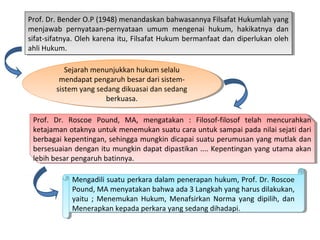 Prof. Dr. Bender O.P (1948) menandaskan bahwasannya Filsafat Hukumlah yang
menjawab pernyataan-pernyataan umum mengenai hukum, hakikatnya dan
sifat-sifatnya. Oleh karena itu, Filsafat Hukum bermanfaat dan diperlukan oleh
ahli Hukum.
Prof. Dr. Bender O.P (1948) menandaskan bahwasannya Filsafat Hukumlah yang
menjawab pernyataan-pernyataan umum mengenai hukum, hakikatnya dan
sifat-sifatnya. Oleh karena itu, Filsafat Hukum bermanfaat dan diperlukan oleh
ahli Hukum.
Sejarah menunjukkan hukum selalu
mendapat pengaruh besar dari sistem-
sistem yang sedang dikuasai dan sedang
berkuasa.
Sejarah menunjukkan hukum selalu
mendapat pengaruh besar dari sistem-
sistem yang sedang dikuasai dan sedang
berkuasa.
Prof. Dr. Roscoe Pound, MA, mengatakan : Filosof-filosof telah mencurahkan
ketajaman otaknya untuk menemukan suatu cara untuk sampai pada nilai sejati dari
berbagai kepentingan, sehingga mungkin dicapai suatu perumusan yang mutlak dan
bersesuaian dengan itu mungkin dapat dipastikan .... Kepentingan yang utama akan
lebih besar pengaruh batinnya.
Prof. Dr. Roscoe Pound, MA, mengatakan : Filosof-filosof telah mencurahkan
ketajaman otaknya untuk menemukan suatu cara untuk sampai pada nilai sejati dari
berbagai kepentingan, sehingga mungkin dicapai suatu perumusan yang mutlak dan
bersesuaian dengan itu mungkin dapat dipastikan .... Kepentingan yang utama akan
lebih besar pengaruh batinnya.
Mengadili suatu perkara dalam penerapan hukum, Prof. Dr. Roscoe
Pound, MA menyatakan bahwa ada 3 Langkah yang harus dilakukan,
yaitu ; Menemukan Hukum, Menafsirkan Norma yang dipilih, dan
Menerapkan kepada perkara yang sedang dihadapi.
Mengadili suatu perkara dalam penerapan hukum, Prof. Dr. Roscoe
Pound, MA menyatakan bahwa ada 3 Langkah yang harus dilakukan,
yaitu ; Menemukan Hukum, Menafsirkan Norma yang dipilih, dan
Menerapkan kepada perkara yang sedang dihadapi.
 