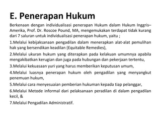 E. Penerapan Hukum
Berkenaan dengan individualisasi penerapan Hukum dalam Hukum Inggris–
Amerika, Prof. Dr. Roscoe Pound, MA, mengemukakan terdapat tidak kurang
dari 7 saluran untuk individualisasi penerapan hukum, yaitu ;
1.Melalui kebijaksanaan pengadilan dalam menerapkan alat-alat pemulihan
hak yang bersendikan keadilan (Equitable Remedies),
2.Melalui ukuran hukum yang diterapkan pada kelakuan umumnya apabila
mengakibatkan kerugian dan juga pada hubungan dan pekerjaan tertentu,
3.Melalui kekuasaan yuri yang harus memberikan keputusan umum,
4.Melalui luasnya penerapan hukum oleh pengadilan yang menyangkut
penemuan hukum,
5.Melalui cara menyesuaian pemberian hukuman kepada tiap pelanggar,
6.Melalui Metode informal dari pelaksanaan peradilan di dalam pengadilan
kecil, &
7.Melalui Pengadilan Administratif.
 