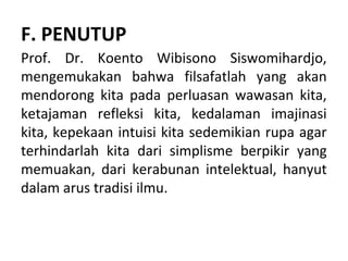 F. PENUTUP
Prof. Dr. Koento Wibisono Siswomihardjo,
mengemukakan bahwa filsafatlah yang akan
mendorong kita pada perluasan wawasan kita,
ketajaman refleksi kita, kedalaman imajinasi
kita, kepekaan intuisi kita sedemikian rupa agar
terhindarlah kita dari simplisme berpikir yang
memuakan, dari kerabunan intelektual, hanyut
dalam arus tradisi ilmu.
 