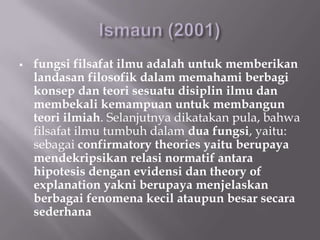    fungsi filsafat ilmu adalah untuk memberikan
    landasan filosofik dalam memahami berbagi
    konsep dan teori sesuatu disiplin ilmu dan
    membekali kemampuan untuk membangun
    teori ilmiah. Selanjutnya dikatakan pula, bahwa
    filsafat ilmu tumbuh dalam dua fungsi, yaitu:
    sebagai confirmatory theories yaitu berupaya
    mendekripsikan relasi normatif antara
    hipotesis dengan evidensi dan theory of
    explanation yakni berupaya menjelaskan
    berbagai fenomena kecil ataupun besar secara
    sederhana
 