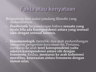 Bergantung dari sudut pandang filosofis yang
  melandasinya.
 Positivistik berpandangan bahwa sesuatu yang
  nyata bila ada korespondensi antara yang sensual
  satu dengan sensual lainnya.

   Fenomenologik memiliki dua arah perkembangan
    mengenai pengertian kenyataan ini. Pertama,
    menjurus ke arah teori korespondensi yaitu
    adanya korespondensi antara ide dengan
    fenomena. Kedua, menjurus ke arah koherensi
    moralitas, kesesuaian antara fenomena dengan
    sistem nilai.
 