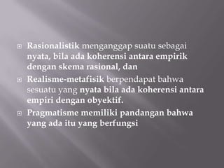    Rasionalistik menganggap suatu sebagai
    nyata, bila ada koherensi antara empirik
    dengan skema rasional, dan
   Realisme-metafisik berpendapat bahwa
    sesuatu yang nyata bila ada koherensi antara
    empiri dengan obyektif.
   Pragmatisme memiliki pandangan bahwa
    yang ada itu yang berfungsi
 