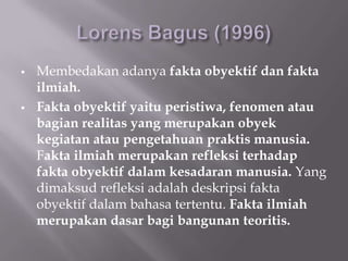    Membedakan adanya fakta obyektif dan fakta
    ilmiah.
   Fakta obyektif yaitu peristiwa, fenomen atau
    bagian realitas yang merupakan obyek
    kegiatan atau pengetahuan praktis manusia.
    Fakta ilmiah merupakan refleksi terhadap
    fakta obyektif dalam kesadaran manusia. Yang
    dimaksud refleksi adalah deskripsi fakta
    obyektif dalam bahasa tertentu. Fakta ilmiah
    merupakan dasar bagi bangunan teoritis.
 