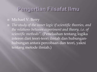    Michael V. Berry
   The study of the inner logic if scientific theories, and
    the relations between experiment and theory, i.e. of
    scientific methods”. (Penelaahan tentang logika
    interen dari teori-teori ilmiah dan hubungan-
    hubungan antara percobaan dan teori, yakni
    tentang metode ilmiah.)
 