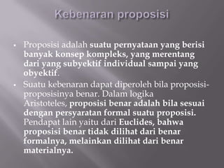    Proposisi adalah suatu pernyataan yang berisi
    banyak konsep kompleks, yang merentang
    dari yang subyektif individual sampai yang
    obyektif.
   Suatu kebenaran dapat diperoleh bila proposisi-
    proposisinya benar. Dalam logika
    Aristoteles, proposisi benar adalah bila sesuai
    dengan persyaratan formal suatu proposisi.
    Pendapat lain yaitu dari Euclides, bahwa
    proposisi benar tidak dilihat dari benar
    formalnya, melainkan dilihat dari benar
    materialnya.
 