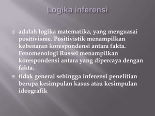    adalah logika matematika, yang menguasai
    positivisme. Positivistik menampilkan
    kebenaran korespondensi antara fakta.
    Fenomenologi Russel menampilkan
    korespondensi antara yang dipercaya dengan
    fakta.
   tidak general sehingga inferensi penelitian
    berupa kesimpulan kasus atau kesimpulan
    ideografik
 