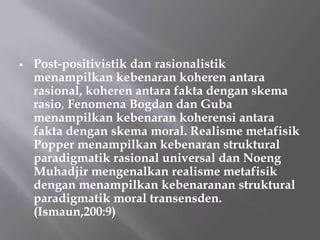    Post-positivistik dan rasionalistik
    menampilkan kebenaran koheren antara
    rasional, koheren antara fakta dengan skema
    rasio, Fenomena Bogdan dan Guba
    menampilkan kebenaran koherensi antara
    fakta dengan skema moral. Realisme metafisik
    Popper menampilkan kebenaran struktural
    paradigmatik rasional universal dan Noeng
    Muhadjir mengenalkan realisme metafisik
    dengan menampilkan kebenaranan struktural
    paradigmatik moral transensden.
    (Ismaun,200:9)
 