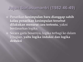    Penarikan kesimpulan baru dianggap sahih
    kalau penarikan kesimpulan tersebut
    dilakukan menurut cara tertentu, yakni
    berdasarkan logika.
   Secara garis besarnya, logika terbagi ke dalam
    2 bagian, yaitu logika induksi dan logika
    deduksi
 