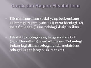    Filsafat ilmu-ilmu sosial yang berkembang
    dalam tiga ragam, yaitu : (1) meta ideologi, (2)
    meta fisik dan (3) metodologi disiplin ilmu.

   Filsafat teknologi yang bergeser dari C-E
    (conditions-Ends) menjadi means. Teknologi
    bukan lagi dilihat sebagai ends, melainkan
    sebagai kepanjangan ide manusia
 
