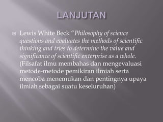    Lewis White Beck “Philosophy of science
    questions and evaluates the methods of scientific
    thinking and tries to determine the value and
    significance of scientific enterprise as a whole.
    (Filsafat ilmu membahas dan mengevaluasi
    metode-metode pemikiran ilmiah serta
    mencoba menemukan dan pentingnya upaya
    ilmiah sebagai suatu keseluruhan)
 