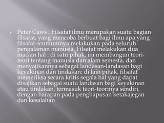    Peter Caws , Filsafat ilmu merupakan suatu bagian
    filsafat, yang mencoba berbuat bagi ilmu apa yang
    filsafat seumumnya melakukan pada seluruh
    pengalaman manusia. Filsafat melakukan dua
    macam hal : di satu pihak, ini membangun teori-
    teori tentang manusia dan alam semesta, dan
    menyajikannya sebagai landasan-landasan bagi
    keyakinan dan tindakan; di lain pihak, filsafat
    memeriksa secara kritis segala hal yang dapat
    disajikan sebagai suatu landasan bagi keyakinan
    atau tindakan, termasuk teori-teorinya sendiri,
    dengan harapan pada penghapusan ketakajegan
    dan kesalahan
 