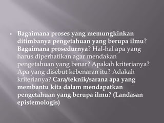    Bagaimana proses yang memungkinkan
    ditimbanya pengetahuan yang berupa ilmu?
    Bagaimana prosedurnya? Hal-hal apa yang
    harus diperhatikan agar mendakan
    pengetahuan yang benar? Apakah kriterianya?
    Apa yang disebut kebenaran itu? Adakah
    kriterianya? Cara/teknik/sarana apa yang
    membantu kita dalam mendapatkan
    pengetahuan yang berupa ilmu? (Landasan
    epistemologis)
 