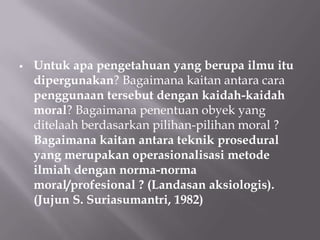   Untuk apa pengetahuan yang berupa ilmu itu
    dipergunakan? Bagaimana kaitan antara cara
    penggunaan tersebut dengan kaidah-kaidah
    moral? Bagaimana penentuan obyek yang
    ditelaah berdasarkan pilihan-pilihan moral ?
    Bagaimana kaitan antara teknik prosedural
    yang merupakan operasionalisasi metode
    ilmiah dengan norma-norma
    moral/profesional ? (Landasan aksiologis).
    (Jujun S. Suriasumantri, 1982)
 