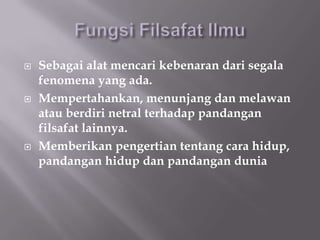    Sebagai alat mencari kebenaran dari segala
    fenomena yang ada.
   Mempertahankan, menunjang dan melawan
    atau berdiri netral terhadap pandangan
    filsafat lainnya.
   Memberikan pengertian tentang cara hidup,
    pandangan hidup dan pandangan dunia
 