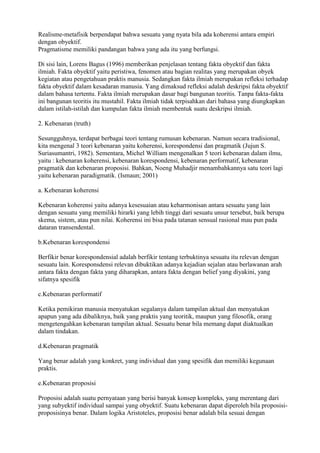 Realisme-metafisik berpendapat bahwa sesuatu yang nyata bila ada koherensi antara empiri
dengan obyektif.
Pragmatisme memiliki pandangan bahwa yang ada itu yang berfungsi.

Di sisi lain, Lorens Bagus (1996) memberikan penjelasan tentang fakta obyektif dan fakta
ilmiah. Fakta obyektif yaitu peristiwa, fenomen atau bagian realitas yang merupakan obyek
kegiatan atau pengetahuan praktis manusia. Sedangkan fakta ilmiah merupakan refleksi terhadap
fakta obyektif dalam kesadaran manusia. Yang dimaksud refleksi adalah deskripsi fakta obyektif
dalam bahasa tertentu. Fakta ilmiah merupakan dasar bagi bangunan teoritis. Tanpa fakta-fakta
ini bangunan teoritis itu mustahil. Fakta ilmiah tidak terpisahkan dari bahasa yang diungkapkan
dalam istilah-istilah dan kumpulan fakta ilmiah membentuk suatu deskripsi ilmiah.

2. Kebenaran (truth)

Sesungguhnya, terdapat berbagai teori tentang rumusan kebenaran. Namun secara tradisional,
kita mengenal 3 teori kebenaran yaitu koherensi, korespondensi dan pragmatik (Jujun S.
Suriasumantri, 1982). Sementara, Michel William mengenalkan 5 teori kebenaran dalam ilmu,
yaitu : kebenaran koherensi, kebenaran korespondensi, kebenaran performatif, kebenaran
pragmatik dan kebenaran proposisi. Bahkan, Noeng Muhadjir menambahkannya satu teori lagi
yaitu kebenaran paradigmatik. (Ismaun; 2001)

a. Kebenaran koherensi

Kebenaran koherensi yaitu adanya kesesuaian atau keharmonisan antara sesuatu yang lain
dengan sesuatu yang memiliki hirarki yang lebih tinggi dari sesuatu unsur tersebut, baik berupa
skema, sistem, atau pun nilai. Koherensi ini bisa pada tatanan sensual rasional mau pun pada
dataran transendental.

b.Kebenaran korespondensi

Berfikir benar korespondensial adalah berfikir tentang terbuktinya sesuatu itu relevan dengan
sesuatu lain. Koresponsdensi relevan dibuktikan adanya kejadian sejalan atau berlawanan arah
antara fakta dengan fakta yang diharapkan, antara fakta dengan belief yang diyakini, yang
sifatnya spesifik

c.Kebenaran performatif

Ketika pemikiran manusia menyatukan segalanya dalam tampilan aktual dan menyatukan
apapun yang ada dibaliknya, baik yang praktis yang teoritik, maupun yang filosofik, orang
mengetengahkan kebenaran tampilan aktual. Sesuatu benar bila memang dapat diaktualkan
dalam tindakan.

d.Kebenaran pragmatik

Yang benar adalah yang konkret, yang individual dan yang spesifik dan memiliki kegunaan
praktis.

e.Kebenaran proposisi

Proposisi adalah suatu pernyataan yang berisi banyak konsep kompleks, yang merentang dari
yang subyektif individual sampai yang obyektif. Suatu kebenaran dapat diperoleh bila proposisi-
proposisinya benar. Dalam logika Aristoteles, proposisi benar adalah bila sesuai dengan
 