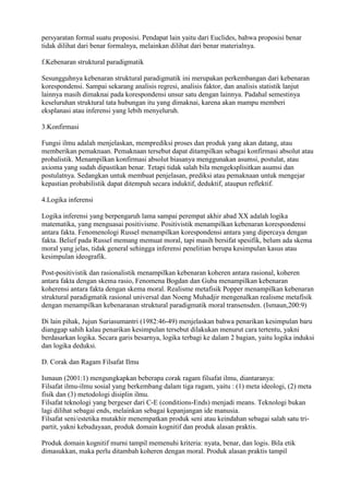 persyaratan formal suatu proposisi. Pendapat lain yaitu dari Euclides, bahwa proposisi benar
tidak dilihat dari benar formalnya, melainkan dilihat dari benar materialnya.

f.Kebenaran struktural paradigmatik

Sesungguhnya kebenaran struktural paradigmatik ini merupakan perkembangan dari kebenaran
korespondensi. Sampai sekarang analisis regresi, analisis faktor, dan analisis statistik lanjut
lainnya masih dimaknai pada korespondensi unsur satu dengan lainnya. Padahal semestinya
keseluruhan struktural tata hubungan itu yang dimaknai, karena akan mampu memberi
eksplanasi atau inferensi yang lebih menyeluruh.

3.Konfirmasi

Fungsi ilmu adalah menjelaskan, memprediksi proses dan produk yang akan datang, atau
memberikan pemaknaan. Pemaknaan tersebut dapat ditampilkan sebagai konfirmasi absolut atau
probalistik. Menampilkan konfirmasi absolut biasanya menggunakan asumsi, postulat, atau
axioma yang sudah dipastikan benar. Tetapi tidak salah bila mengeksplisitkan asumsi dan
postulatnya. Sedangkan untuk membuat penjelasan, prediksi atau pemaknaan untuk mengejar
kepastian probabilistik dapat ditempuh secara induktif, deduktif, ataupun reflektif.

4.Logika inferensi

Logika inferensi yang berpengaruh lama sampai perempat akhir abad XX adalah logika
matematika, yang menguasai positivisme. Positivistik menampilkan kebenaran korespondensi
antara fakta. Fenomenologi Russel menampilkan korespondensi antara yang dipercaya dengan
fakta. Belief pada Russel memang memuat moral, tapi masih bersifat spesifik, belum ada skema
moral yang jelas, tidak general sehingga inferensi penelitian berupa kesimpulan kasus atau
kesimpulan ideografik.

Post-positivistik dan rasionalistik menampilkan kebenaran koheren antara rasional, koheren
antara fakta dengan skema rasio, Fenomena Bogdan dan Guba menampilkan kebenaran
koherensi antara fakta dengan skema moral. Realisme metafisik Popper menampilkan kebenaran
struktural paradigmatik rasional universal dan Noeng Muhadjir mengenalkan realisme metafisik
dengan menampilkan kebenaranan struktural paradigmatik moral transensden. (Ismaun,200:9)

Di lain pihak, Jujun Suriasumantri (1982:46-49) menjelaskan bahwa penarikan kesimpulan baru
dianggap sahih kalau penarikan kesimpulan tersebut dilakukan menurut cara tertentu, yakni
berdasarkan logika. Secara garis besarnya, logika terbagi ke dalam 2 bagian, yaitu logika induksi
dan logika deduksi.

D. Corak dan Ragam Filsafat Ilmu

Ismaun (2001:1) mengungkapkan beberapa corak ragam filsafat ilmu, diantaranya:
Filsafat ilmu-ilmu sosial yang berkembang dalam tiga ragam, yaitu : (1) meta ideologi, (2) meta
fisik dan (3) metodologi disiplin ilmu.
Filsafat teknologi yang bergeser dari C-E (conditions-Ends) menjadi means. Teknologi bukan
lagi dilihat sebagai ends, melainkan sebagai kepanjangan ide manusia.
Filsafat seni/estetika mutakhir menempatkan produk seni atau keindahan sebagai salah satu tri-
partit, yakni kebudayaan, produk domain kognitif dan produk alasan praktis.

Produk domain kognitif murni tampil memenuhi kriteria: nyata, benar, dan logis. Bila etik
dimasukkan, maka perlu ditambah koheren dengan moral. Produk alasan praktis tampil
 