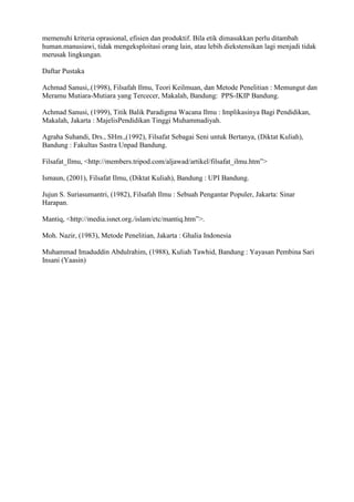 memenuhi kriteria oprasional, efisien dan produktif. Bila etik dimasukkan perlu ditambah
human.manusiawi, tidak mengeksploitasi orang lain, atau lebih diekstensikan lagi menjadi tidak
merusak lingkungan.

Daftar Pustaka

Achmad Sanusi,.(1998), Filsafah Ilmu, Teori Keilmuan, dan Metode Penelitian : Memungut dan
Meramu Mutiara-Mutiara yang Tercecer, Makalah, Bandung: PPS-IKIP Bandung.

Achmad Sanusi, (1999), Titik Balik Paradigma Wacana Ilmu : Implikasinya Bagi Pendidikan,
Makalah, Jakarta : MajelisPendidikan Tinggi Muhammadiyah.

Agraha Suhandi, Drs., SHm.,(1992), Filsafat Sebagai Seni untuk Bertanya, (Diktat Kuliah),
Bandung : Fakultas Sastra Unpad Bandung.

Filsafat_Ilmu, <http://members.tripod.com/aljawad/artikel/filsafat_ilmu.htm”>

Ismaun, (2001), Filsafat Ilmu, (Diktat Kuliah), Bandung : UPI Bandung.

Jujun S. Suriasumantri, (1982), Filsafah Ilmu : Sebuah Pengantar Populer, Jakarta: Sinar
Harapan.

Mantiq, <http://media.isnet.org./islam/etc/mantiq.htm”>.

Moh. Nazir, (1983), Metode Penelitian, Jakarta : Ghalia Indonesia

Muhammad Imaduddin Abdulrahim, (1988), Kuliah Tawhid, Bandung : Yayasan Pembina Sari
Insani (Yaasin)
 