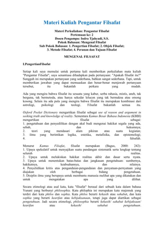 Materi Kuliah Pengantar Filsafat
                      Materi Perkuliahan: Pengantar Filsafat
                                  Pertemuan ke: 2
                      Dosen Pengampu: Indra Tjahyadi, S.S.
                        Pokok Bahasan: Mengenal Filsafat
            Sub Pokok Bahasan: 1. Pengertian Filsafat; 2. Objek Filsafat;
                 3. Metode Filsafat; 4. Peranan dan Tujuan Filsafat

                               MENGENAL FILSAFAT

I.PengertianFilsafat

Setiap kali saya memulai untuk pertama kali memberikan perkuliahan mata kuliah
"Pengantar Filsafat", saya senantiasa dihadapkan pada pertanyaan: "Apakah filsafat itu?"
Sungguh ini merupakan pertanyaan yang sederhana, bahkan sangat sederhana. Tapi, untuk
memberikan jawaban yang dapat memuaskan dan benar-benar menjawab pertanyaan
tersebut,         itu          bukanlah          perkara          yang          mudah.

Ada yang mengira bahwa filsafat itu sesuatu yang kabur, serba rahasia, mistis, aneh, tak
berguna, tak bermetoda, atau hanya sekedar lelucon yang tak bermakna atau omong
kosong. Selain itu ada pula yang mengira bahwa filsafat itu merupakan kombinasi dari
astrologi,   psikologi     dan     teologi.    Filsafat    bukanlah     semua        itu.

Oxford Pocket Dictionary mengartikan filsafat sebagai use of reason and argument in
seeking truth and knowledge of reality. Sementara Kamus Besar Bahasa Indonesia (KBBI)
mengartikan                                 filsafat                          sebagai:
1. pengetahuan dan penyedilikan dengan akal budi mengenai hakikat segala yang ada,
sebab,                                   dan                               hukumnya;
2.     teori    yang     mendasari       alam       pikiran atau    suatu    kegiatan;
3. ilmu yang berintikan logika, estetika, metafisika, dan epistemologi;
4.                                                                            falsafah.

Menurut       Kamus     Filsafat,   filsafat   merupakan     (Bagus,   2000:     242):
1. Upaya spekulatif untuk menyajikan suatu pandangan sistematik serta lengkap tentang
seluruh                                                                       realitas.
2. Upaya untuk melukiskan hakikat realitas akhir dan dasar serta nyata.
3. Upaya untuk menentukan batas-batas dan jangkauan pengetahuan: sumbernya,
hakikatnya,                  keabsahannya,                 dan               nilainya.
4. Penyelidikan kritis atas pengandaian-pengandaian dan penyataan-pernyataan yang
diajukan             oleh            berbagai           bidang           pengetahuan.
5. Disiplin ilmu yang berupaya untuk membantu manusia melihat apa yang dikatakan dan
untuk               mengatakan                apa             yang             dilihat.

Secara etimologi atau asal kata, kata "filsafat" berasal dari sebuah kata dalam bahasa
Yunani yang berbunyi philosophia. Kata philophia ini merupakan kata majemuk yang
terdiri dari kata philos dan sophia. Kata philos berarti kekasih atau sahabat, dan kata
sophia yang berarti kearifan atau kebijaksanaan, tetapi juga dapat diartikan sebagai
pengetahuan. Jadi secara etimologi, philosophia berarti kekasih/ sahabat kebijaksaan/
kearifan             atau           kekasih/            sahabat            pengetahuan.
 