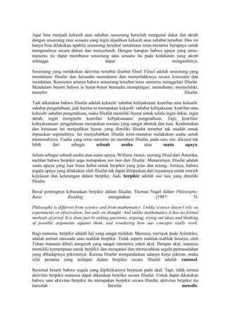 Agar bisa menjadi kekasih atau sahabat, seseorang haruslah mengenal dekat dan akrab
dengan seseorang atau sesuatu yang ingin dijadikan kekasih atau sahabat tersebut. Dan ini
hanya bisa dilakukan apabila seseorang tersebut senantiasa terus-menerus berupaya untuk
mengenalnya secara dalam dan menyeluruh. Dengan harapan bahwa upaya yang terus-
menerus itu dapat membawa seseorang atau sesuatu itu pada kedekatan yang akrab
sehingga                              dapat                                mengasihinya.

Seseorang yang melakukan aktivitas tersebut disebut filsuf. Filsuf adalah seseorang yang
mendalami filsafat dan berusaha memahami dan menyelidikinya secara konsisten dan
mendalam. Konsisten artinya bahwa seseorang tersebut terus menerus menggeluti filsafat.
Mendalam berarti bahwa ia benar-benar berusaha mempelajari, memahami, menyelidiki,
meneliti                                                                          filsafat.

Tadi dikatakan bahwa filsafat adalah kekasih/ sahabat kebijaksaan/ kearifan atau kekasih/
sahabat pengetahuan, jadi karena ia merupakan kekasih/ sahabat kebijaksaan/ kearifan atau
kekasih/ sahabat pengetahuan, maka filsafat memiliki hasrat untuk selalu ingin dekat, ingin
akrab, ingin mengasihi kearifan/ kebjaksanaan/ pengetahuan. Tapi, kearifan/
kebijaksanaan/ pengetahuan merupakan sesuatu yang sangat abstrak dan luas. Keabstrakan
dan keluasan ini menjadikan hasrat yang dimiliki filsafat tersebut tak mudah untuk
dipuaskan sepenuhnya. Ini menyebabkan filsafat terus-menerus melakukan usaha untuk
memenuhinya. Usaha yang terus menerus ini membuat filsafat, pada satu sisi, dikenal tak
lebih      dari      sebagai       sebuah       usaha        atau      suatu       upaya.

Selain sebagai sebuah usaha atau suatu upaya, William James, seorang filsuf dari Amerika,
melihat bahwa berpikir juga merupakan sisi lain dari filsafat. Menurutnya, filsafat adalah
suatu upaya yang luar biasa hebat untuk berpikir yang jelas dan terang. Artinya, bahwa
segala upaya yang dilakukan oleh filsafat tak dapat dilepaskan dari tujuannya untuk meraih
kejelasan dan keterangan dalam berpikir. Jadi, berpikir adalah sisi lain yang dimiliki
filsafat.

Ihwal pentingnya keberadaan berpikir dalam filsafat, Thomas Nagel dalam Philosophy:
Basic             Reading             mengatakan              (1987:            3):

Philosophy is different from science and from mathematics. Unlike science doesn't rely on
experiments or observation, but only on thought. And unlike mathematics it has no formal
methods of proof. It is done just by asking questions, arguing, trying out ideas and thinking
of possible arguments against them, and wondering how our concepts really work.

Bagi manusia, berpikir adalah hal yang sangat melekat. Manusia, merujuk pada Aritoteles,
adalah animal rationale atau mahluk berpikir. Tidak seperti mahluk-mahluk lainnya, oleh
Tuhan manusia diberi anugerah yang sangat istemewa yakni akal. Dengan akal, manusia
memiliki kemampuan untuk berpikir dan mengatasi dan memecahkan segala permasalahan
yang dihadapinya pikirannya. Karena filsafat mengandaikan adanya kerja pikiran, maka
sifat pertama yang terdapat dalam berpikir secara filsafat adalah rasional.

Rasional berarti bahwa segala yang dipikirkannya berpusar pada akal. Tapi, tidak semua
aktivitas berpikir manusia dapat dikatakan berpikir secara filsafat. Untuk dapat dikatakan
bahwa satu aktivitas berpikir itu merupakan berpikir secara filsafat, aktivitas berpikir itu
haruslah                                 bersifat                                 metodis.
 