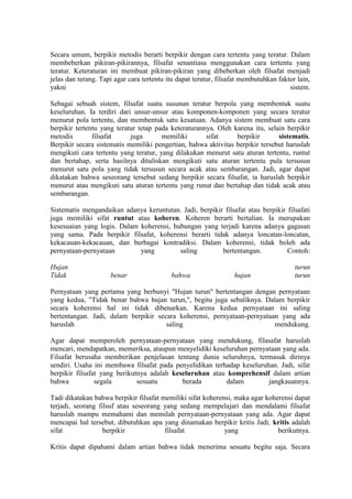 Secara umum, berpikir metodis berarti berpikir dengan cara tertentu yang teratur. Dalam
membeberkan pikiran-pikirannya, filsafat senantiasa menggunakan cara tertentu yang
teratur. Keteraturan ini membuat pikiran-pikiran yang dibeberkan oleh filsafat menjadi
jelas dan terang. Tapi agar cara tertentu itu dapat teratur, filsafat membutuhkan faktor lain,
yakni                                                                                 sistem.

Sebagai sebuah sistem, filsafat suatu susunan teratur berpola yang membentuk suatu
keseluruhan. Ia terdiri dari unsur-unsur atau komponen-komponen yang secara teratur
menurut pola tertentu, dan membentuk satu kesatuan. Adanya sistem membuat satu cara
berpikir tertentu yang teratur tetap pada keteraturannya. Oleh karena itu, selain berpikir
metodis        filsafat     juga       memiliki       sifat     berpikir       sistematis.
Berpikir secara sistematis memiliki pengertian, bahwa aktivitas berpikir tersebut haruslah
mengikuti cara tertentu yang teratur, yang dilakukan menurut satu aturan tertentu, runtut
dan bertahap, serta hasilnya dituliskan mengikuti satu aturan tertentu pula tersusun
menurut satu pola yang tidak tersusun secara acak atau sembarangan. Jadi, agar dapat
dikatakan bahwa seseorang tersebut sedang berpikir secara filsafat, ia haruslah berpikir
menurut atau mengikuti satu aturan tertentu yang runut dan bertahap dan tidak acak atau
sembarangan.

Sistematis mengandaikan adanya keruntutan. Jadi, berpikir filsafat atau berpikir filsafati
juga memiliki sifat runtut atau koheren. Koheren berarti bertalian. Ia merupakan
kesesuaian yang logis. Dalam koherensi, hubungan yang terjadi karena adanya gagasan
yang sama. Pada berpikir filsafat, koherensi berarti tidak adanya loncatan-loncatan,
kekacauan-kekacauan, dan berbagai kontradiksi. Dalam koherensi, tidak boleh ada
pernyataan-pernyataan        yang         saling         bertentangan.           Contoh:

Hujan                                                                                   turun
Tidak                benar                 bahwa                  hujan                 turun

Pernyataan yang pertama yang berbunyi "Hujan turun" bertentangan dengan pernyataan
yang kedua, "Tidak benar bahwa hujan turun,", begitu juga sebaliknya. Dalam berpikir
secara koherensi hal ini tidak dibenarkan. Karena kedua pernyataan ini saling
bertentangan. Jadi, dalam berpikir secara koherensi, pernyataan-pernyataan yang ada
haruslah                              saling                             mendukung.

Agar dapat memperoleh pernyataan-pernyataan yang mendukung, filasafat haruslah
mencari, mendapatkan, memeriksa, ataupun menyelidiki keseluruhan pernyataan yang ada.
Filsafat berusaha memberikan penjelasan tentang dunia seluruhnya, termasuk dirinya
sendiri. Usaha ini membawa filsafat pada penyelidikan terhadap keseluruhan. Jadi, sifat
berpikir filsafat yang berikutnya adalah keseluruhan atau komprehensif dalam artian
bahwa           segala        sesuatu       berada        dalam         jangkauannya.

Tadi dikatakan bahwa berpikir filsafat memiliki sifat koherensi, maka agar koherensi dapat
terjadi, seorang filsuf atau seseorang yang sedang mempelajari dan mendalami filsafat
haruslah mampu memahami dan memilah pernyataan-pernyataan yang ada. Agar dapat
mencapai hal tersebut, dibutuhkan apa yang dinamakan berpikir kritis Jadi, kritis adalah
sifat              berpikir             filsafat             yang              berikutnya.

Kritis dapat dipahami dalam artian bahwa tidak menerima sesuatu begitu saja. Secara
 