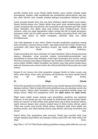 spesifik, berpikir kritis secara filsafat adalah berpikir secara terbuka terhadap segala
kemungkinan, dialektis, tidak membakukan dan membekukan pikiran-pikiran yang ada,
dan selalu hati-hati serta waspada terhadap berbagai kemungkinan kebekuan pikiran.

Untuk mencapai berpikir kritis, hal yang harus dilakukan adalah berpikir secara skeptis.
Skeptis berbeda dengan sinis. Skeptis adalah sikap untuk selalu mempertanyakan segala
sesuatu, meragukan apa yang diterima, dan mewaspadai segala kepastian agar tidak mudah
ditipu. Sedangkan sinis adalah sikap yang berdasar pada ketidakpercayaan. Secara
metaforis, sikap sinis dapat digambarkan seperti seorang laki-laki di tengah perempuan-
perempuan cantik, tapi dia malah mencari seekor kambing yang paling buruk. Jadi, pada
intinya, sikap skpetis itu adalah meragukan, sementara sikap sinis adalah
ketidakpercayaan.

Tadi telah dipaparkan di atas, bahwa filsafat berusaha memberikan penjelasan tentang
dunia seluruhnya, termasuk dirinya sendiri. Agar dapat meraih hal tersebut, filsafat harus
menemukan radix (akar) dunia seluruhnya tersebut. Jadi berpikir radikal adalah sifat
berpikir                  filsafat                   yang                      berikutnya.

Usaha menemukan akar dunia seluruhnya ini sangat diperlukan. Karena dengan penemuan
akarnya, diharapkan, setiap persoalan ataupun permasalahan-permasalahan yang
bertumbuhan di atasnya dapat disingkap. Untuk dapat menemukan akar tersebut, seorang
filsuf atau seseorang yang sedang mempelajari dan mendalami filsafat perlu untuk berpikir
secara radikal. Berpikir radikal merupakan cara berpikir yang tidak pernah terpaku hanya
pada satu fenomena suatu entitas tertentu, dan tidak pernah berhenti hanya pada satu wujud
tertentu.

Sampai di sini, kiranya, kita telah mengetahui mengapa filsafat itu bukan sesuatu yang
kabur, serba rahasia, mistis, aneh, tak berguna, tak bermetoda, atau hanya sekedar lelucon
yang            tak            bermakna            atau           omong           kosong.

II.                                    Objek                                      Filsafat

Setiap ilmu pengetahuan memiliki objek tertentu yang menjadi lapangan penyelidikan atau
lapangan studinya. Objek ini diperoleh melalui pendekatan atau cara pandang, metode, dan
sistem tertentu. Adanya objek menjadikan setiap ilmu pengetahuan berbeda antara satu
dengan lainnya. Objek ilmu pengetahuan terdiri dari objek materi dan objek forma.

Objek materi adalah sasaran material suatu penyelidikan, pemikiran atau penelitian
keilmuan. Ia bisa berupa apa saja, baik apakah itu benda-benda material ataupun benda-
benda non material. Ia tidak terbatas pada apakah hanya ada di dalam kenyataan konkret,
seperti manusia ataupun alam semesta, ataukah hanya di dalam realitas abstrak, seperti
Tuhan atau sesuatu yang bersifat Ilahiah lainnya. Sementara objek forma adalah cara
pandang tertentu, atau sudut pandang tertentu yang dimiliki serta yang menentukan satu
macam                                                                            ilmu.

Seperti halnya ilmu pengetahuan pada umumnya, filsafat juga memiliki objek yang
menjadi lapangan penyelidikan atau lapangan studinya yang terdiri dari objek materia dan
objek                                                                             forma.

Bagi Plato (+ 427-347 SM) filsafat adalah penyelidikan tentang sebab-sebab dan asas-asas
 