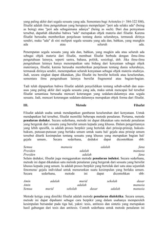 yang paling akhir dari segala sesuatu yang ada. Sementara bagi Aritoteles (+ 384-322 SM),
filsafat adalah ilmu pengetahuan yang berupaya mempelajari "peri ada selaku ada" (being
as being) atau "peri ada sebagaimana adanya" (being as such). Dari dua pernyataan
tersebut, dapatlah diketahui bahwa "ada" merupakan objek materia dari filsafat. Karena
filsafat berusaha memberikan penjelasan tentang dunia seluruhnya, termasuk dirinya
sendiri, maka "ada" di sini meliputi segala sesuatu yang ada dan, bahkan, yang mungkin
ada                         atau                       seluruh                        ada.

Penempatan segala sesuatu yang ada dan, bahkan, yang mugkin ada atau seluruh ada
sebagai objek materia dari filsafat, membuat filsafat berbeda dengan ilmu-ilmu
pengetahuan lainnya, seperti sastra, bahasa, politik, sosiologi, dsb. Jika ilmu-ilmu
pengetahuan lainnya hanya menempatkan satu bidang dari kenyataan sebagai objek
materianya, filsafat, karena berusaha memberikan penjelasan tentang dunia seluruhnya,
termasuk dirinya sendiri, menempatkan seluruh kenyataan sebagai objek materia studinya.
Jadi, secara singkat dapat dikatakan, jika filsafat itu bersifat holistik atau keseluruhan,
sementara ilmu pengetahuan lainnya bersifat fragmental atau bagian-bagian.

Tadi telah dipaparkan bahwa filsafat adalah penyelidikan tentang sebab-sebab dan asas-
asas yang paling akhir dari segala sesuatu yang ada, maka untuk mencapai hal tersebut
filsafat senantiasa berusaha mencari keterangan yang sedalam-dalamnya atas segala
sesuatu. Jadi, mencari keterangan sedalam-dalamnya merupakan objek forma dari filsafat.

III.                                   Metode                                     Filsafat

Filsafat adalah usaha untuk mendapatkan gambaran keseluruhan dari kenyataan. Untuk
mendapatkan hal tersebut, filsafat memiliki beberapa metode penalaran. Pertama, metode
penalaran deduksi. Secara sederhana, metode ini dapat dikatakan satu metode penalaran
yang bergerak dari sesuatu yang bersifat umum kepada yang khusus. Dalam pengertiannya
yang lebih spesifik, ia adalah proses berpikir yang bertolak dari prinsip-prinsip, hukum-
hukum, putusan-putusan yang berlaku umum untuk suatu hal/ gejala atau prinsip umum
tersebut ditarik kesimpulan tentang sesuatu yang khusus yang merupakan bagian hal/
gejala     umum..      Secara    sederhana,     deduksi    dapat     dicontohkan      sbb:

Semua                        manusia                    adalah                      fana
Presiden                                 adalah                                  manusia
Presiden                                   adalah                                   fana
Selain deduksi, filsafat juga menggunakan metode penalaran induksi. Secara sederhana,
metode ini dapat dikatakan satu metode penalaran yang bergerak dari sesuatu yang bersifat
khusus kepada yang umum. Ia adalah proses berpikir yang bertolak dari satu atau sejumlah
fenomena/ gejala individual untuk menurunkan suatu kesimpulan yang berlaku umum.
Secara       sederhana,        metode       ini      dapat       dicontohkan        sbb:

Amin                adalah                 murid              sekolah               dasar
Amin                                      adalah                                  manusia
Semua           murid           sekolah            dasar         adalah           manusia

Metode ketiga yang dimiliki filsafat adalah metode penalaran dialektika. Secara umum,
metode ini dapat dipahami sebagai cara berpikir yang dalam usahanya memperoleh
kesimpulan bersandar pada tiga hal, yakni: tesis, antitesis dan sintetis yang merupakan
hasil gabungan dari tesis dan antitesis. Contoh sederhana untuk metode penalaran ini
 