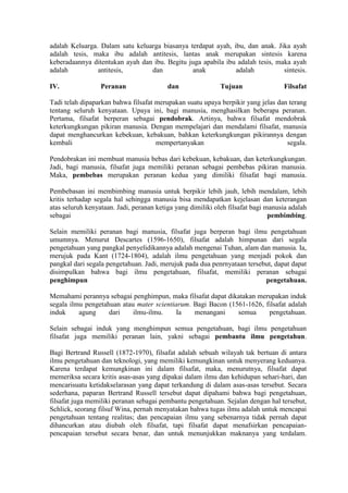adalah Keluarga. Dalam satu keluarga biasanya terdapat ayah, ibu, dan anak. Jika ayah
adalah tesis, maka ibu adalah antitesis, lantas anak merupakan sintesis karena
keberadaannya ditentukan ayah dan ibu. Begitu juga apabila ibu adalah tesis, maka ayah
adalah          antitesis,       dan           anak           adalah           sintesis.

IV.               Peranan                 dan                Tujuan                Filsafat

Tadi telah dipaparkan bahwa filsafat merupakan suatu upaya berpikir yang jelas dan terang
tentang seluruh kenyataan. Upaya ini, bagi manusia, menghasilkan beberapa peranan.
Pertama, filsafat berperan sebagai pendobrak. Artinya, bahwa filsafat mendobrak
keterkungkungan pikiran manusia. Dengan mempelajari dan mendalami filsafat, manusia
dapat menghancurkan kebekuan, kebakuan, bahkan keterkungkungan pikirannya dengan
kembali                              mempertanyakan                               segala.

Pendobrakan ini membuat manusia bebas dari kebekuan, kebakuan, dan keterkungkungan.
Jadi, bagi manusia, filsafat juga memiliki peranan sebagai pembebas pikiran manusia.
Maka, pembebas merupakan peranan kedua yang dimiliki filsafat bagi manusia.

Pembebasan ini membimbing manusia untuk berpikir lebih jauh, lebih mendalam, lebih
kritis terhadap segala hal sehingga manusia bisa mendapatkan kejelasan dan keterangan
atas seluruh kenyataan. Jadi, peranan ketiga yang dimiliki oleh filsafat bagi manusia adalah
sebagai                                                                        pembimbing.

Selain memiliki peranan bagi manusia, filsafat juga berperan bagi ilmu pengetahuan
umumnya. Menurut Descartes (1596-1650), filsafat adalah himpunan dari segala
pengetahuan yang pangkal penyelidikannya adalah mengenai Tuhan, alam dan manusia. Ia,
merujuk pada Kant (1724-1804), adalah ilmu pengetahuan yang menjadi pokok dan
pangkal dari segala pengetahuan. Jadi, merujuk pada dua penrnyataan tersebut, dapat dapat
disimpulkan bahwa bagi ilmu pengetahuan, filsafat, memiliki peranan sebagai
penghimpun                                                                pengetahuan.

Memahami perannya sebagai penghimpun, maka filsafat dapat dikatakan merupakan induk
segala ilmu pengetahuan atau mater scientiarum. Bagi Bacon (1561-1626, filsafat adalah
induk     agung     dari    ilmu-ilmu.     Ia   menangani     semua     pengetahuan.

Selain sebagai induk yang menghimpun semua pengetahuan, bagi ilmu pengetahuan
filsafat juga memiliki peranan lain, yakni sebagai pembantu ilmu pengetahun.

Bagi Bertrand Russell (1872-1970), filsafat adalah sebuah wilayah tak bertuan di antara
ilmu pengetahuan dan teknologi, yang memiliki kemungkinan untuk menyerang keduanya.
Karena terdapat kemungkinan ini dalam filsafat, maka, menurutnya, filsafat dapat
memeriksa secara kritis asas-asas yang dipakai dalam ilmu dan kehidupan sehari-hari, dan
mencarisuatu ketidakselarasan yang dapat terkandung di dalam asas-asas tersebut. Secara
sederhana, paparan Bertrand Russell tersebut dapat dipahami bahwa bagi pengetahuan,
filsafat juga memiliki peranan sebagai pembantu pengetahuan. Sejalan dengan hal tersebut,
Schlick, seorang filsuf Wina, pernah menyatakan bahwa tugas ilmu adalah untuk mencapai
pengetahuan tentang realitas; dan pencapaian ilmu yang sebenarnya tidak pernah dapat
dihancurkan atau diubah oleh filsafat, tapi filsafat dapat menafsirkan pencapaian-
pencapaian tersebut secara benar, dan untuk menunjukkan maknanya yang terdalam.
 
