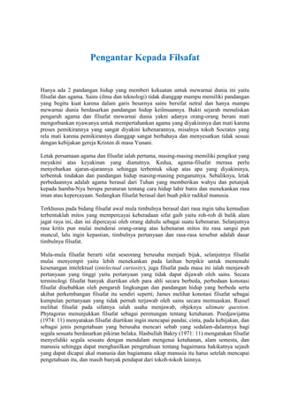 Pengantar Kepada Filsafat


Hanya ada 2 pandangan hidup yang memberi kekuatan untuk mewarnai dunia ini yaitu
filsafat dan agama. Sains (ilmu dan teknologi) tidak dianggap mampu memiliki pandangan
yang begitu kuat karena dalam garis besarnya sains bersifat netral dan hanya mampu
mewarnai dunia berdasarkan pandangan hidup keilmuannya. Bukti sejarah menuliskan
pengaruh agama dan filsafat mewarnai dunia yakni adanya orang-orang berani mati
mengorbankan nyawanya untuk mempertahankan agama yang diyakininya dan mati karena
proses pemikirannya yang sangat diyakini kebenarannya, misalnya tokoh Socrates yang
rela mati karena pemikirannya dianggap sangat berbahaya dan menyesatkan tidak sesuai
dengan kebijakan gereja Kristen di masa Yunani.

Letak persamaan agama dan filsafat ialah pertama, masing-masing memiliki pengikut yang
meyakini atas keyakinan yang dianutnya. Kedua, agama-filsafat merasa perlu
menyebarkan ajaran-ajarannya sehingga terbentuk sikap atas apa yang diyakininya,
terbentuk tindakan dan pandangan hidup masing-masing penganutnya. Sebaliknya, letak
perbedaannya adalah agama berasal dari Tuhan yang memberikan wahyu dan petunjuk
kepada hamba-Nya berupa peraturan tentang cara hidup lahir batin dan menekankan rasa
iman atau kepercayaan. Sedangkan filsafat berasal dari buah pikir radikal manusia.

Terkhusus pada bidang filsafat awal mula timbulnya berasal dari rasa ingin tahu kemudian
terbentuklah mitos yang mempercayai keberadaan sifat gaib yaitu roh-roh di balik alam
jagat raya ini, dan ini dipercayai oleh orang dahulu sebagai suatu kebenaran. Selanjutnya
rasa kritis pun mulai menderai orang-orang atas kebenaran mitos itu rasa sangsi pun
muncul, lalu ingin kepastian, timbulnya pertanyaan dan rasa-rasa tersebut adalah dasar
timbulnya filsafat.

Mula-mula filsafat berarti sifat seseorang berusaha menjadi bijak, selanjutnya filsafat
mulai menyempit yaitu lebih menekankan pada latihan berpikir untuk memenuhi
kesenangan intelektual (intelectual curiosity), juga filsafat pada masa ini ialah menjawab
pertanyaan yang tinggi yaitu pertanyaan yang tidak dapat dijawab oleh sains. Secara
terminologi filsafat banyak diartikan oleh para ahli secara berbeda, perbedaan konotasi
filsafat disebabkan oleh pengaruh lingkungan dan pandangan hidup yang berbeda serta
akibat perkembangan filsafat itu sendiri seperti; James melihat konotasi filsafat sebagai
kumpulan pertanyaan yang tidak pernah terjawab oleh sains secara memuaskan. Russel
melihat filsafat pada sifatnya ialah usaha menjawab, objeknya ultimate question.
Phytagoras menunjukkan filsafat sebagai perenungan tentang ketuhanan. Poedjawijatna
(1974: 11) menyatakan filsafat diartikan ingin mencapai pandai, cinta, pada kebijakan, dan
sebagai jenis pengetahuan yang berusaha mencari sebab yang sedalam-dalamnya bagi
segala sesuatu berdasarkan pikiran belaka. Hasbullah Bakry (1971: 11) mengatakan filsafat
menyelidiki segala sesuatu dengan mendalam mengenai ketuhanan, alam semesta, dan
manusia sehingga dapat menghasilkan pengetahuan tentang bagaimana hakikatnya sejauh
yang dapat dicapai akal manusia dan bagiamana sikap manusia itu harus setelah mencapai
pengetahuan itu, dan masih banyak pendapat dari tokoh-tokoh lainnya.
 