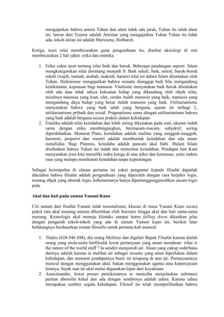 mengajarkan bahwa antara Tuhan dan alam tidak ada jarak, Tuhan itu ialah alam
       ini. lawan dari Teisme adalah Ateisme yang mengajarkan Tuhan Tuhan itu tidak
       ada, tokoh aliran ini adalah Marxisme, Holbarch.

Ketiga, teori nilai membicarakan guna pengetahuan itu, disebut aksiologi di sini
membicarakan 2 hal yakni: etika dan estetika.

   1. Etika yakni teori tentang nilai baik dan buruk. Beberapa pandangan seperti: Islam
      mengkategorikan nilai direntang menjadi S: Baik sekali, baik, netral, buruk-buruk
      sekali (wajib, sunnah, mubah, makruh, haram) nilai ini dalam Islam ditentukan oleh
      Tuhan. Hedonisme mengajarkan bahwa sesuatu dianggap baik bila mengandung
      kenikmatan, kepuasan bagi manusia. Vitalisme menyatakan baik buruk ditentukan
      oleh ada atau tidak adaya kekuatan hidup yang dikandung oleh objek nilai,
      misalnya manusia yang kuat, ulet, cerdas itulah manusia yang baik, manusia yang
      mengandung daya hidup yang besar itulah manusia yang baik. Utilitarianisme
      menyatakan bahwa yang baik ialah yang berguna, ajaran ini terbagi 2,
      utilitarianisme pribadi dan sosial. Pragmatisme sama dengan utilitarianisme bahwa
      yang baik adalah berguna secara praktis dalam kehidupan.
   2. Estetika adalah nilai keindahan dan lebih sering dikenakan pada seni, ukuran indah
      sama dengan etika membingungkan, bermacam-macam, subjektif, sering
      diperdebatkan. Menurut Plato, keindahan adalah realitas yang sungguh-sungguh,
      harmoni, proporsi dan simetri adalah membentuk keindahan dan ada unsur
      metafisika. Bagi Platonis, keindaha adalah pancara akal Ilahi. Dalam Islam
      disebutkan bahwa Tuhan itu indah dan mencintai keindahan. Pendapat lain Kant
      menyatakan jiwa kita memiliki indra ketiga di atas pikir dan kemauan, yaitu indera
      rasa yang mampu menikmati keindahan tanpa kepentingan.

Sebagai kesimpulan di ulasan pertama ini yakni pengantar kepada filsafat dapatlah
diketahui bahwa filsafat adalah pengetahuan yang diperoleh dengan cara berpikir logis,
tentang objek yang abstrak logis, kebenarannya hanya dipertanggungjawabkan secara logis
pula.

Akal dan hati pada zaman Yunani Kuno

Ciri umum dari fisalfat Yunani ialah rasionalisme, khusus di masa Yunani Kuno secara
pukul rata akal menang namun dihentikan oleh Socrates hingga akal dan hati sama-sama
menang. Kronologis akal menuju klimaks sampai harus falling down dikaitkan jelas
dengan pengaruh tokoh-tokoh yang ada di zaman Yunani kuno ini, berikut latar
belakangnya berdasarkan urutan filosofis untuk pertama kali muncul.

   1. Thales (624-546 SM), dia orang Melitius dan digelari Bapak Filsafat karena dialah
      orang yang mula-mula berfilsafat lewat pertanyaan yang aman mendasar: what is
      the nature of the world stuff ? Ia sendiri menjawab air. Alsan yang cukup sederhana
      darinya adalah karena ia melihat air sebagai sesuatu yang amat diperlukan dalam
      kehidupan, dan menurut pendapatnya bumi ini terapung di atas air. Pertanyaannya
      muncul dengan menggunakan akal, bukan menggunakan agama atau kepercayaan
      lainnya. Sejak saat ini akal mulai digunakan lepas dari keyakinan.
   2. Anaximander, lewat proses pemikirannya ia mencoba menjelaskan substansi
      pertam abersifat kekal dan ada dengan sendirinya adalah udara. Karena udara
      merupakan sumber segala kehidupan. Filosof ini telah memperlihatkan bahwa
 